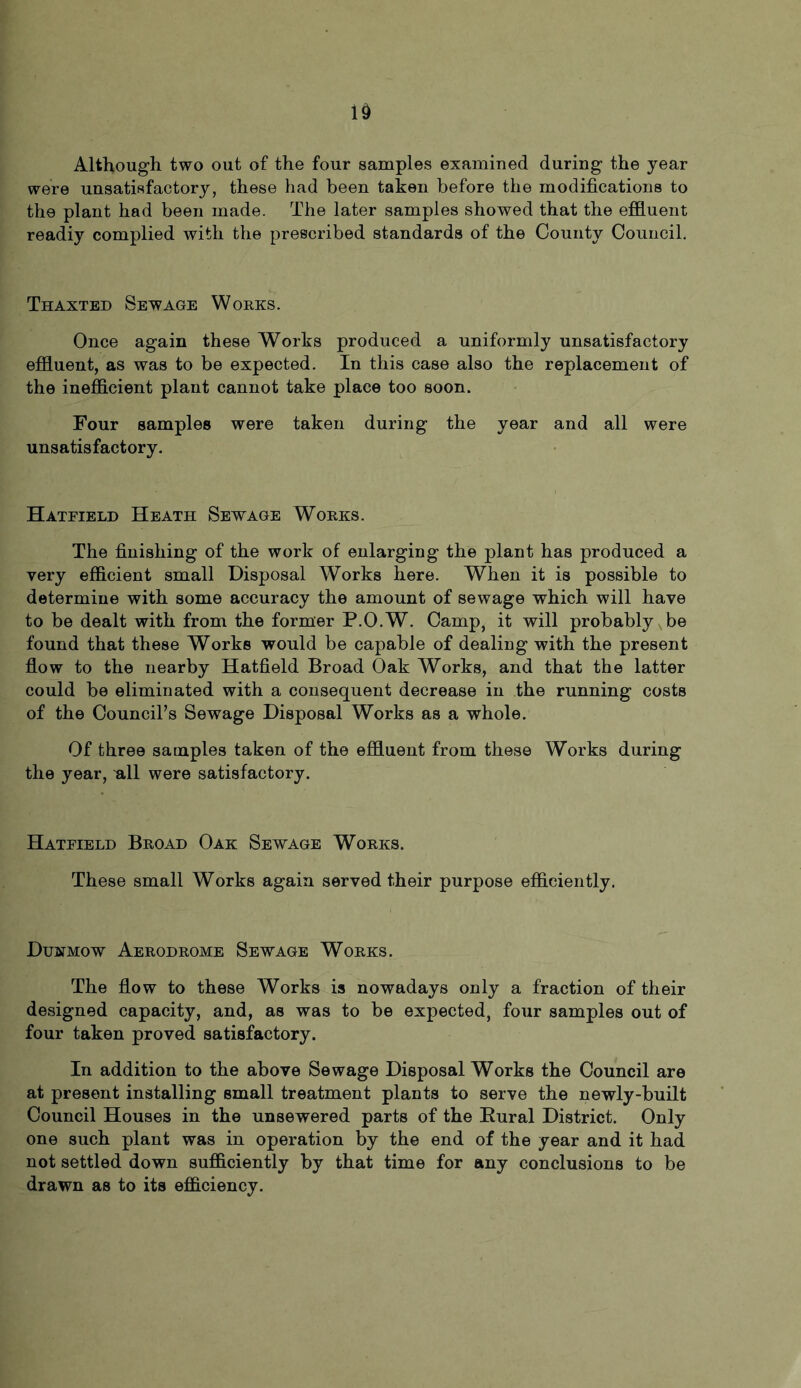 Although two out of the four samples examined during the year were unsatisfactory, these had been taken before the modifications to the plant had been made. The later samples showed that the effluent readiy complied with the prescribed standards of the County Council. Thaxted Sewage Works. Once again these Works produced a uniformly unsatisfactory effluent, as was to be expected. In this case also the replacement of the inefficient plant cannot take place too soon. Four samples were taken during the year and all were unsatisfactory. Hatfield Heath Sewage Works. The finishing of the work of enlarging the plant has produced a very efficient small Disposal Works here. When it is possible to determine with some accuracy the amount of sewage which will have to be dealt with from the former P.O.W. Camp, it will probably be found that these Works would be capable of dealing with the present flow to the nearby Hatfield Broad Oak Works, and that the latter could be eliminated with a consequent decrease in the running costs of the Council’s Sewage Disposal Works as a whole. Of three samples taken of the effluent from these Works during the year, all were satisfactory. Hatfield Broad Oak Sewage Works. These small Works again served their purpose efficiently. Dustmow Aerodrome Sewage Works. The flow to these Works is nowadays only a fraction of their designed capacity, and, as was to be expected, four samples out of four taken proved satisfactory. In addition to the above Sewage Disposal Works the Council are at present installing small treatment plants to serve the newly-built Council Houses in the unsewered parts of the Rural District. Only one such plant was in operation by the end of the year and it had not settled down sufficiently by that time for any conclusions to be drawn as to its efficiency.