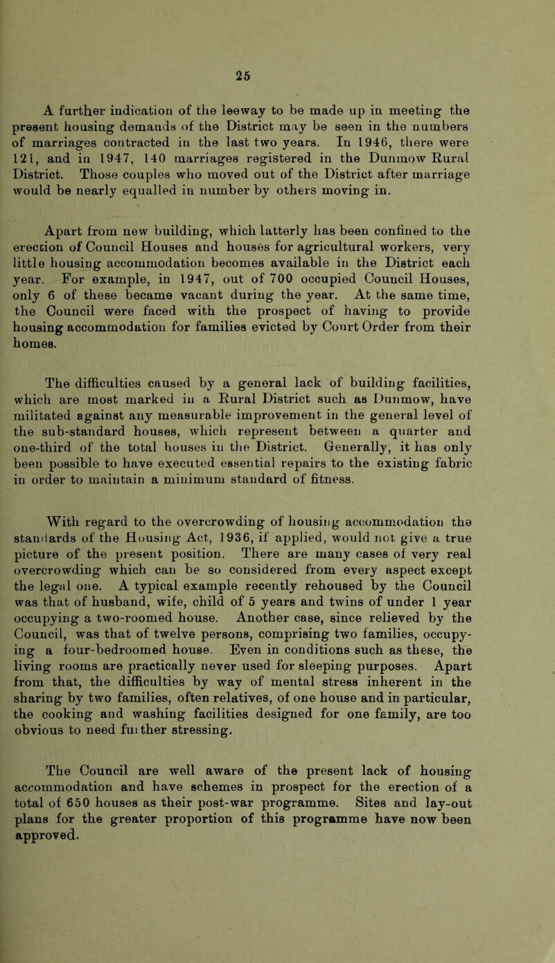 A further indication of the leeway to be made up in meeting the present housing demands of the District may be seen in the numbers of marriages contracted in the last two years. In 1946, there were 121, and in 1947, 140 marriages registered in the Dunmow Rural District. Those couples who moved out of the District after marriage would be nearly equalled in number by others moving in. Apart from new building, which latterly has been confined to the erection of Council Houses and houses for agricultural workers, very little housing accommodation becomes available in the District each year. For example, in 1947, out of 700 occupied Council Houses, only 6 of these became vacant during the year. At the same time, the Council were faced with the prospect of having to provide housing accommodation for families evicted by Court Order from their homes. The difficulties caused by a general lack of building facilities, which are most marked in a Rural District such as Dunmow, have militated against any measurable improvement in the general level of the sub-standard houses, which represent between a quarter and one-third of the total houses in the District. Generally, it has only been possible to have executed essential repairs to the existing fabric in order to maintain a minimum standard of fitness. With regard to the overcrowding of housing accommodation the standards of the Housing Act, 1936, if applied, would not give a true picture of the present position. There are many cases of very real overcrowding which can be so considered from every aspect except the legal one. A typical example recently rehoused by the Council was that of husband, wife, child of 5 years and twins of under 1 year occupying a two-roomed house. Another case, since relieved by the Council, was that of twelve persons, comprising two families, occupy- ing a four-bedroomed house. Even in conditions such as these, the living rooms are practically never used for sleeping purposes. Apart from that, the difficulties by way of mental stress inherent in the sharing by two families, often relatives, of one house and in particular, the cooking and washing facilities designed for one family, are too obvious to need fuither stressing. The Council are well aware of the present lack of housing accommodation and have schemes in prospect for the erection of a total of 650 houses as their post-war programme. Sites and lay-out plans for the greater proportion of this programme have now been approved.