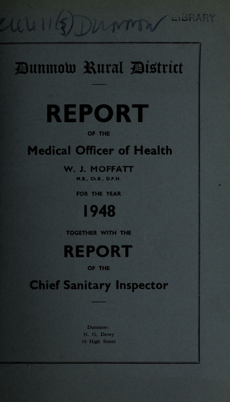 Sunntoio JElural ©Strict REPORT OF THE Medical Officer of Health W. J. MOFFATT M.B., Ch.B., D.P.H. FOR THE YEAR 1948 TOGETHER WITH THE REPORT OF THE Chief Sanitary Inspector Dunmow: N. G. Davey 16 High Street