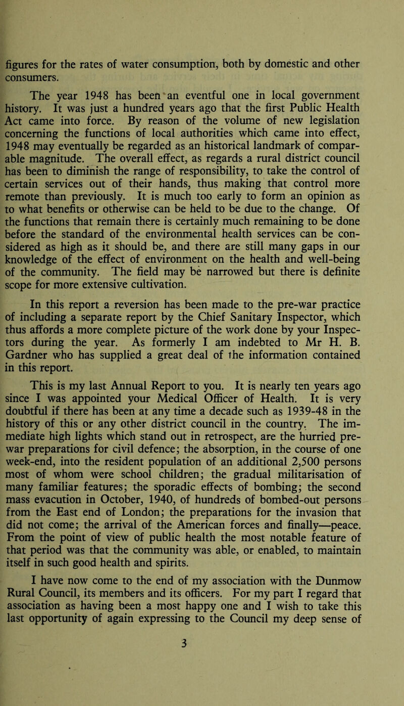 figures for the rates of water consumption, both by domestic and other consumers. The year 1948 has been an eventful one in local government history. It was just a hundred years ago that the first Public Health Act came into force. By reason of the volume of new legislation concerning the functions of local authorities which came into effect, 1948 may eventually be regarded as an historical landmark of compar- able magnitude. The overall effect, as regards a rural district council has been to diminish the range of responsibility, to take the control of certain services out of their hands, thus making that control more remote than previously. It is much too early to form an opinion as to what benefits or otherwise can be held to be due to the change. Of the functions that remain there is certainly much remaining to be done before the standard of the environmental health services can be con- sidered as high as it should be, and there are still many gaps in our knowledge of the effect of environment on the health and well-being of the community. The field may be narrowed but there is definite scope for more extensive cultivation. In this report a reversion has been made to the pre-war practice of including a separate report by the Chief Sanitary Inspector, which thus affords a more complete picture of the work done by your Inspec- tors during the year. As formerly I am indebted to Mr H. B. Gardner who has supplied a great deal of the information contained in this report. This is my last Annual Report to you. It is nearly ten years ago since I was appointed your Medical Officer of Health. It is very doubtful if there has been at any time a decade such as 1939-48 in the history of this or any other district council in the country. The im- mediate high lights which stand out in retrospect, are the hurried pre- war preparations for civil defence; the absorption, in the course of one week-end, into the resident population of an additional 2,500 persons most of whom were school children; the gradual militarisation of many familiar features; the sporadic effects of bombing; the second mass evacution in October, 1940, of hundreds of bombed-out persons from the East end of London; the preparations for the invasion that did not come; the arrival of the American forces and finally—peace. From the point of view of public health the most notable feature of that period was that the community was able, or enabled, to maintain itself in such good health and spirits. I have now come to the end of my association with the Dunmow Rural Council, its members and its officers. For my part I regard that association as having been a most happy one and I wish to take this last opportunity of again expressing to the Council my deep sense of