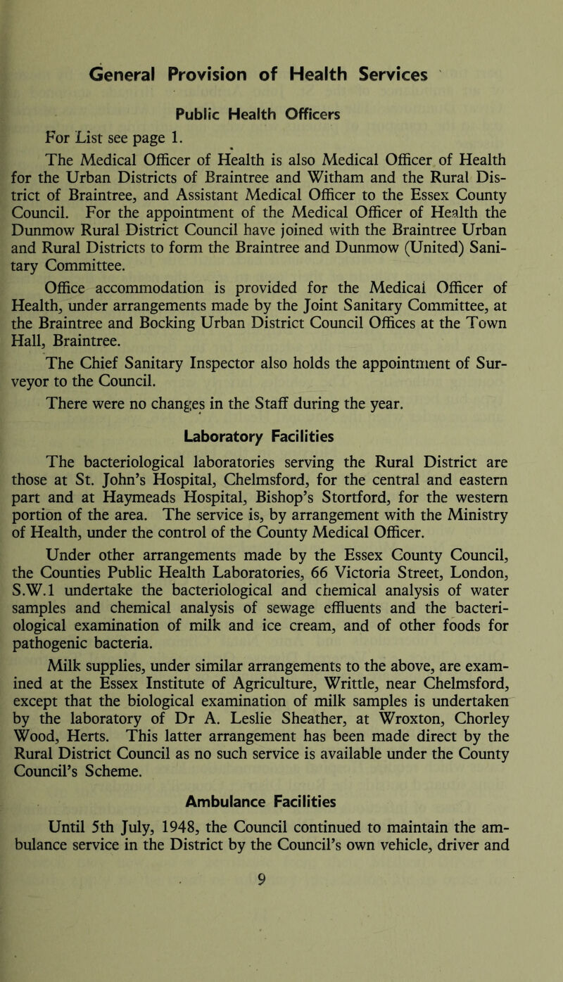 General Provision of Health Services Public Health Officers For List see page 1. The Medical Officer of Health is also Medical Officer of Health for the Urban Districts of Braintree and Witham and the Rural Dis- trict of Braintree, and Assistant Medical Officer to the Essex County Council. For the appointment of the Medical Officer of Health the Dunmow Rural District Council have joined with the Braintree Urban and Rural Districts to form the Braintree and Dunmow (United) Sani- tary Committee. Office accommodation is provided for the Medicai Officer of Health, under arrangements made by the Joint Sanitary Committee, at the Braintree and Bocking Urban District Council Offices at the Town Hall, Braintree. The Chief Sanitary Inspector also holds the appointment of Sur- veyor to the Council. There were no changes in the Staff during the year. Laboratory Facilities The bacteriological laboratories serving the Rural District are those at St. John’s Hospital, Chelmsford, for the central and eastern part and at Haymeads Hospital, Bishop’s Stortford, for the western portion of the area. The service is, by arrangement with the Ministry of Health, under the control of the County Medical Officer. Under other arrangements made by the Essex County Council, the Counties Public Health Laboratories, 66 Victoria Street, London, S.W.l undertake the bacteriological and chemical analysis of water samples and chemical analysis of sewage effluents and the bacteri- ological examination of milk and ice cream, and of other foods for pathogenic bacteria. Milk supplies, under similar arrangements to the above, are exam- ined at the Essex Institute of Agriculture, Writtle, near Chelmsford, except that the biological examination of milk samples is undertaken by the laboratory of Dr A. Leslie Sheather, at Wroxton, Chorley Wood, Herts. This latter arrangement has been made direct by the Rural District Council as no such service is available under the County Council’s Scheme. Ambulance Facilities Until 5th July, 1948, the Council continued to maintain the am- bulance service in the District by the Council’s own vehicle, driver and