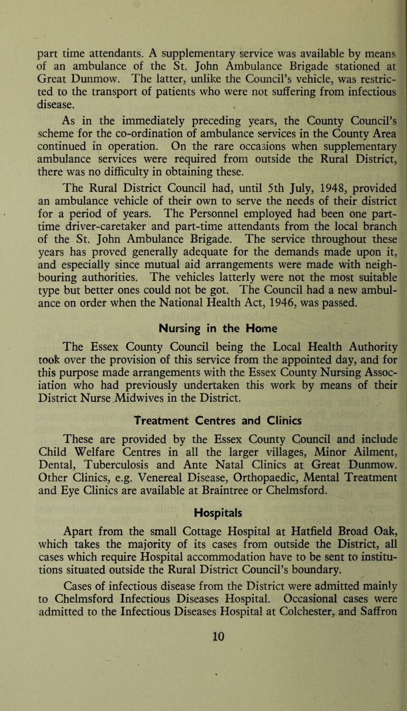 part time attendants. A supplementary service was available by means of an ambulance of the St. John Ambulance Brigade stationed at Great Dunmow. The latter, unlike the Council’s vehicle, was restric- ted to the transport of patients who were not suffering from infectious disease. As in the immediately preceding years, the County Council’s scheme for the co-ordination of ambulance services in the County Area continued in operation. On the rare occasions when supplementary ambulance services were required from outside the Rural District, there was no difficulty in obtaining these. The Rural District Council had, until 5th July, 1948, provided an ambulance vehicle of their own to serve the needs of their district for a period of years. The Personnel employed had been one part- time driver-caretaker and part-time attendants from the local branch of the St. John Ambulance Brigade. The service throughout these years has proved generally adequate for the demands made upon it, and especially since mutual aid arrangements were made with neigh- bouring authorities. The vehicles latterly were not the most suitable type but better ones could not be got. The Council had a new ambul- ance on order when the National Health Act, 1946, was passed. Nursing in the Home The Essex County Council being the Local Health Authority took over the provision of this service from the appointed day, and for this purpose made arrangements with the Essex County Nursing Assoc- iation who had previously undertaken this work by means of their District Nurse Midwives in the District. Treatment Centres and Clihics These are provided by the Essex County Council and include Child Welfare Centres in all the larger villages. Minor Ailment, Dental, Tuberculosis and Ante Natal Clinics at Great Dunmow. Other Clinics, e.g. Venereal Disease, Orthopaedic, Mental Treatment and Eye Clinics are available at Braintree or Chelmsford. Hospitals Apart from the small Cottage Hospital at Hatfield Broad Oak, which takes the majority of its cases from outside the District, all cases which require Hospital accommodation have to be sent to institu- tions situated outside the Rural District Council’s boundary. Cases of infectious disease from the District were admitted mainly to Chelmsford Infectious Diseases Hospital. Occasional cases were admitted to the Infectious Diseases Hospital at Colchester, and Saffron