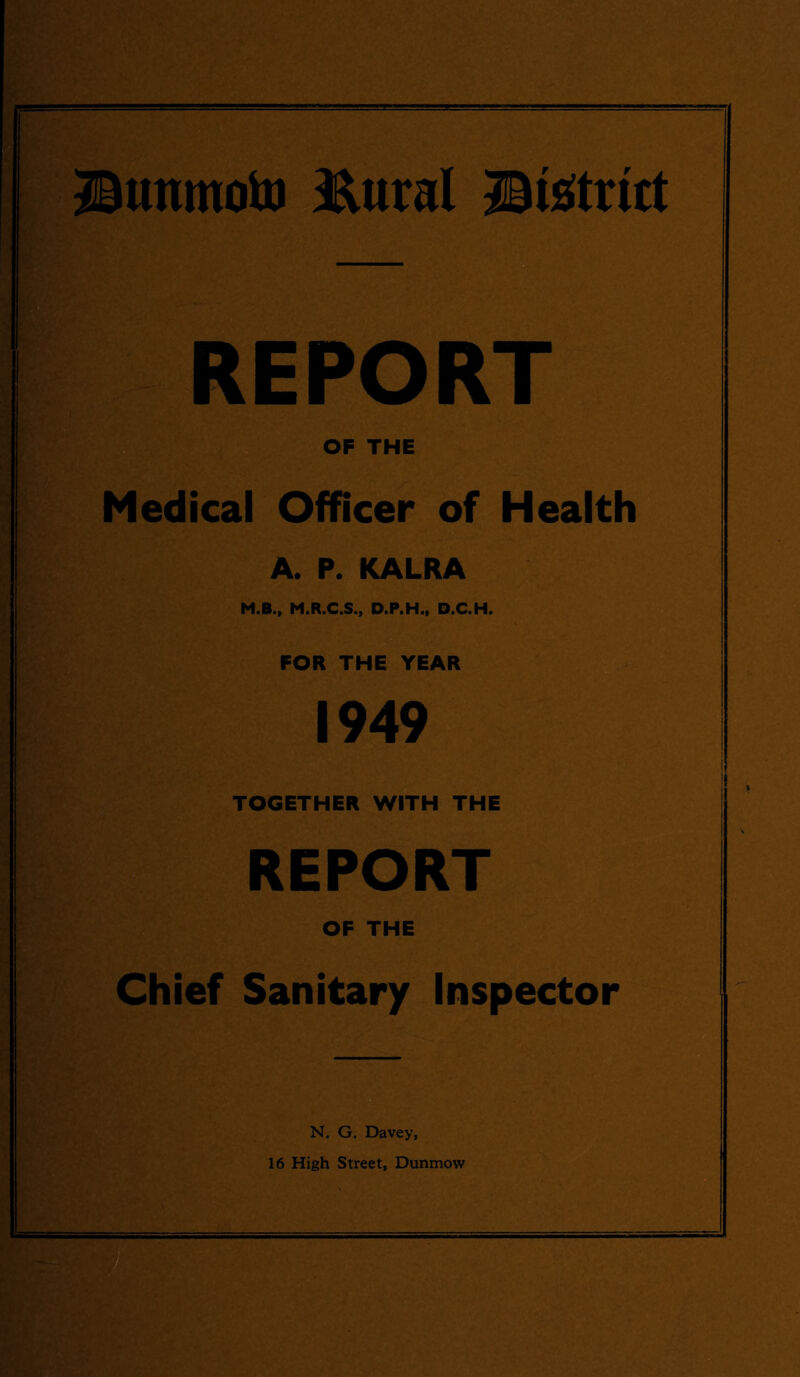 JBunmoto HXtiral district REPORT OF THE Medical Officer of Health A. P. KALRA M.B., M.R.C.S., D.P.H., D.C.H. FOR THE YEAR 1949 - I I TOGETHER WITH THE REPORT OF THE Chief Sanitary Inspector N. G. Davey, 16 High Street, Dunmow