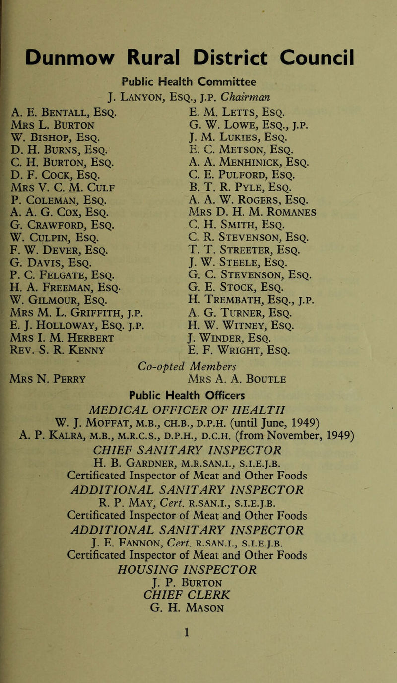 Dunmow Rural District Council Public Health Committee J. Lanyon, Esq., j.p. Chairman A. E. Bentall, Esq. Mrs L. Burton W. Bishop, Esq. D. H. Burns, Esq. C. H. Burton, Esq. D. F. Cock, Esq. Mrs V. C. M. Culf P. Coleman, Esq. A. A. G. Cox, Esq. G. Crawford, Esq. W. Culpin, Esq. F. W. Dever, Esq. G. Davis, Esq. P. C. Felgate, Esq. H. A. Freeman, Esq. W. Gilmour, Esq. Mrs M. L. Griffith, j.p. E. J. Holloway, Esq. j.p. Mrs I. M. Herbert Rev. S. R. Kenny E. M. Letts, Esq. G. W. Lowe, Esq., j.p. J. M. Lukies, Esq. E. C. Metson, Esq. A. A. Menhinick, Esq. C. E. Pulford, Esq. B. T. R. Pyle, Esq. A. A. W. Rogers, Esq. Mrs D. H. M. Romanes C. H. Smith, Esq. C. R. Stevenson, Esq. T. T. Streeter, Esq. J. W. Steele, Esq. G. C. Stevenson, Esq. G. E. Stock, Esq. H. Trembath, Esq., j.p. A. G. Turner, Esq. H. W. Witney, Esq. J. Winder, Esq. E. F. Wright, Esq. Co-opted Members Mrs N. Perry Mrs A. A. Boutle Public Health Officers MEDICAL OFFICER OF HEALTH W. J. Moffat, m.b., ch.b., d.p.h. (until June, 1949) A. P. Kalra, m.b., m.r.c.s., d.p.h., d.c.h. (from November, 1949) CHIEF SANITARY INSPECTOR H. B. Gardner, m.r.san.i., s.i.e.j.b. Certificated Inspector of Meat and Other Foods ADDITIONAL SANITARY INSPECTOR R. P. May, Cert, r.san.i., s.i.e.j.b. Certificated Inspector of Meat and Other Foods ADDITIONAL SANITARY INSPECTOR J. E. Fannon, Cert, r.san.i., s.i.e.j.b. Certificated Inspector of Meat and Other Foods HOUSING INSPECTOR J. P. Burton CHIEF CLERK G. H. Mason