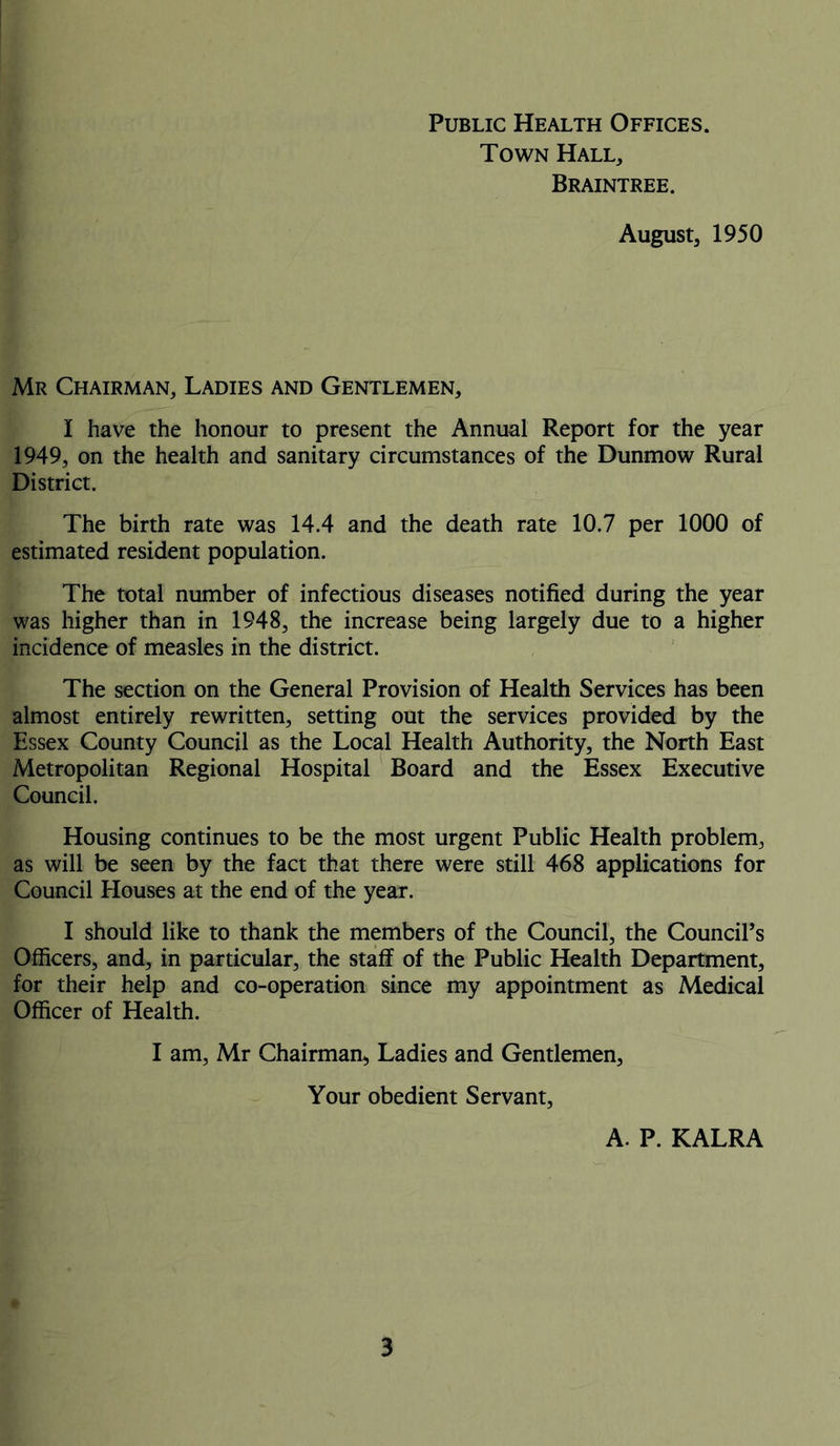 Public Health Offices. Town Hall, Braintree. August, 1950 Mr Chairman, Ladies and Gentlemen, I have the honour to present the Annual Report for the year 1949, on the health and sanitary circumstances of the Dunmow Rural District. The birth rate was 14.4 and the death rate 10.7 per 1000 of estimated resident population. The total number of infectious diseases notified during the year was higher than in 1948, the increase being largely due to a higher incidence of measles in the district. The section on the General Provision of Health Services has been almost entirely rewritten, setting out the services provided by the Essex County Council as the Local Health Authority, the North East Metropolitan Regional Hospital Board and the Essex Executive Council. Housing continues to be the most urgent Public Health problem, as will be seen by the fact that there were still 468 applications for Council Elouses at the end of the year. I should like to thank the members of the Council, the Council’s Officers, and, in particular, the staff of the Public Health Department, for their help and co-operation since my appointment as Medical Officer of Health. I am, Mr Chairman, Ladies and Gentlemen, Your obedient Servant, A. P. KALRA