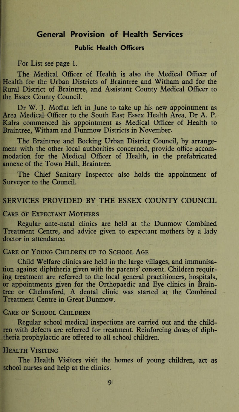 General Provision of Health Services Public Health Officers For List see page 1. The Medical Officer of Health is also the Medical Officer of Health for the Urban Districts of Braintree and Witham and for the Rural District of Braintree, and Assistant County Medical Officer to the Essex County Council. Dr W. J. Moffat left in June to take up his new appointment as Area Medical Officer to the South East Essex Health Area. Dr A. P. Kalra commenced his appointment as Medical Officer of Health to Braintree, Witham and Dunmow Districts in November. The Braintree and Bocking Urban District Council, by arrange- ment with the other local authorities concerned, provide office accom- modation for the Medical Officer of Health, in the prefabricated annexe of the Town Hall, Braintree. The Chief Sanitary Inspector also holds the appointment of Surveyor to the Council. SERVICES PROVIDED BY THE ESSEX COUNTY COUNCIL Care of Expectant Mothers Regular ante-natal clinics are held at the Dunmow Combined Treatment Centre, and advice given to expectant mothers by a lady doctor in attendance. Care of Young Children up to School Age Child Welfare clinics are held in the large villages, and immunisa- tion against diphtheria given with the parents’ consent. Children requir- ing treatment are referred to the local general practitioners, hospitals, or appointments given for the Orthopaedic and Eye clinics in Brain- tree or Chelmsford. A dental clinic was started at the Combined Treatment Centre in Great Dunmow. Care of School Children Regular school medical inspections are carried out and the child- ren with defects are referred for treatment. Reinforcing doses of diph- theria prophylactic are offered to all school children. Health Visiting The Health Visitors visit the homes of young children, act as school nurses and help at the clinics.
