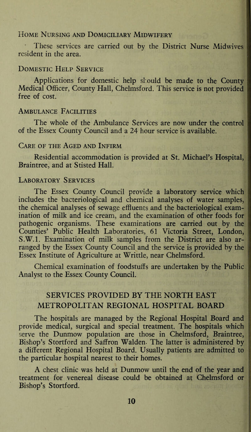 Home Nursing and Domiciliary Midwifery These services are carried out by the District Nurse Midwives resident in the area. Domestic Help Service Applications for domestic help should be made to the County Medical Officer, County Hall, Chelmsford. This service is not provided free of cost. Ambulance Facilities The whole of the Ambulance Services are now under the control of the Essex County Council and a 24 hour service is available. Care of the Aged and Infirm Residential accommodation is provided at St. Michael’s Hospital, Braintree, and at Stisted Hall. Laboratory Services The Essex County Council provide a laboratory service which includes the bacteriological and chemical analyses of water samples, the chemical analyses of sewage effluents and the bacteriological exam- ination of milk and ice cream, and the examination of other foods for pathogenic organisms. These examinations are carried out by the Counties’ Public Health Laboratories, 61 Victoria Street, London, S.W.l. Examination of milk samples from the District are also ar- ranged by the Essex County Council and the service is provided by the Essex Institute of Agriculture at Writtle, near Chelmsford. Chemical examination of foodstuffs are undertaken by the Public Analyst to the Essex County Council. SERVICES PROVIDED BY THE NORTH EAST METROPOLITAN REGIONAL HOSPITAL BOARD The hospitals are managed by the Regional Hospital Board and provide medical, surgical and special treatment. The hospitals which serve the Dunmow population are those in Chelmsford, Braintree, Bishop’s Stortford and Saffron Walden. The latter is administered by a different Regional Hospital Board. Usually patients are admitted to the particular hospital nearest to their homes. A chest clinic was held at Dunmow until the end of the year and treatment for venereal disease could be obtained at Chelmsford or Bishop’s Stortford.