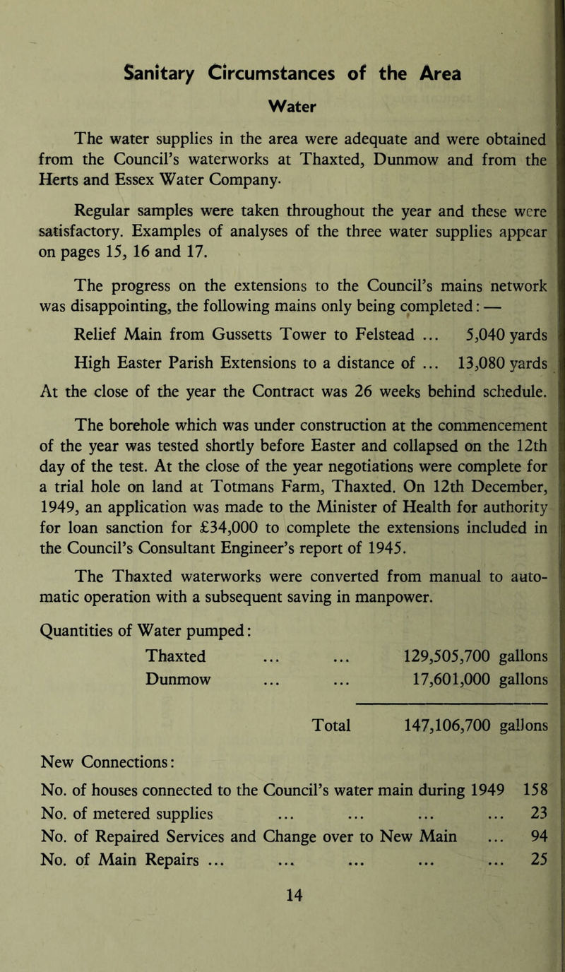 Sanitary Circumstances of the Area Water The water supplies in the area were adequate and were obtained from the Council’s waterworks at Thaxted, Dunmow and from the Herts and Essex Water Company. Regular samples were taken throughout the year and these were satisfactory. Examples of analyses of the three water supplies appear on pages 15, 16 and 17. The progress on the extensions to the Council’s mains network was disappointing, the following mains only being completed: — Relief Main from Gussetts Tower to Felstead ... 5,040 yards High Easter Parish Extensions to a distance of ... 13,080 yards At the close of the year the Contract was 26 weeks behind schedule. The borehole which was under construction at the commencement of the year was tested shortly before Easter and collapsed on the 12th day of the test. At the close of the year negotiations were complete for a trial hole on land at Totmans Farm, Thaxted. On 12th December, 1949, an application was made to the Minister of Health for authority for loan sanction for £34,000 to complete the extensions included in the Council’s Consultant Engineer’s report of 1945. The Thaxted waterworks were converted from manual to auto- matic operation with a subsequent saving in manpower. Quantities of Water pumped: Thaxted ... ... 129,505,700 gallons Dunmow ... ... 17,601,000 gallons Total 147,106,700 gallons New Connections: No. of houses connected to the Council’s water main during 1949 158 No. of metered supplies ... ... ... ... 23 No. of Repaired Services and Change over to New Main ... 94 No. of Main Repairs ... ... ... ... ... 25
