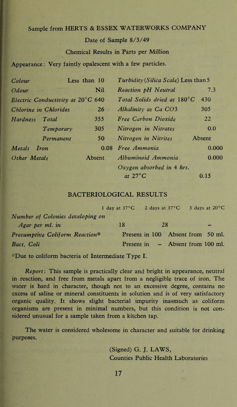 Sample from HERTS & ESSEX WATERWORKS COMPANY Date of Sample 8/3/49 Chemical Results in Parts per Million Appearance: Very faintly opalescent with a few particles. Colour Less than 10 Turbidity {Silica Scale) Less than 5 Odour Nil Reaction pH Neutral 7.3 Electric Conductivity at 20°C 640 Total Solids dried at 180° C 430 Chlorine in Chlorides 26 Alkalinity as Ca CO3 305 Hardness Total 355 Free Carbon Dioxide 22 T emporary 305 Nitrogen in Nitrates 0.0 Permanent 50 Nitrogen in Nitrites Absent Metals Iron 0.08 Free Ammonia 0.000 Other Metals Absent Albuminoid Ammonia 0.000 Oxygen absorbed in 4 hrs. at 27°C 0.15 BACTERIOLOGICAL RESULTS 1 day at 37°C 2 days at 37°C 3 days at 20°C Number of Colonies developing on Agar per ml. in 18 28 - Presumptive Coliform Reaction* Present in 100 Absent from 50 ml. Bact. Coli Present in - Absent from 100 ml. ;;:Due to coliform bacteria of Intermediate Type I. Report: This sample is practically clear and bright in appearance, neutral in reaction, and free from metals apart from a negligible trace of iron. The water is hard in character, though not to an excessive degree, contains no excess of saline or mineral constituents in solution and is of very satisfactory organic quality. It shows slight bacterial impurity inasmuch as coliform organisms are present in minimal numbers, but this condition is not con- sidered unusual for a sample taken from a kitchen tap. The water is considered wholesome in character and suitable for drinking purposes. (Signed) G. J. LAWS, Counties Public Health Laboratories