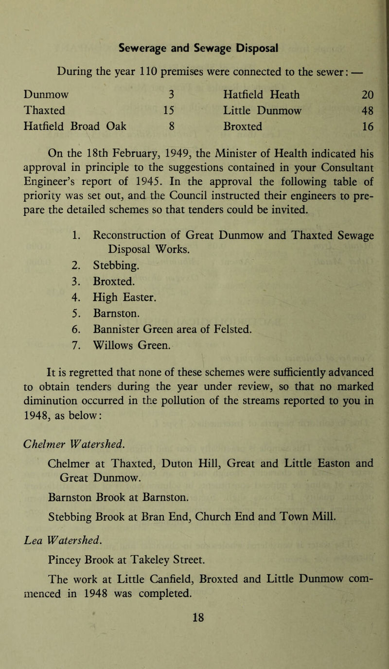 Sewerage and Sewage Disposal During the year 110 premises were connected to the sewer: — Dunmow 3 Hatfield Heath 20 Thaxted 15 Little Dunmow 48 Hatfield Broad Oak 8 Broxted 16 On the 18th February, 1949, the Minister of Health indicated his approval in principle to the suggestions contained in your Consultant Engineer’s report of 1945. In the approval the following table of priority was set out, and the Council instructed their engineers to pre- pare the detailed schemes so that tenders could be invited. 1. Reconstruction of Great Dunmow and Thaxted Sewage Disposal Works. 2. Stebbing. 3. Broxted. 4. High Easter. 5. Barnston. 6. Bannister Green area of Felsted. 7. Willows Green. It is regretted that none of these schemes were sufficiently advanced to obtain tenders during the year under review, so that no marked diminution occurred in the pollution of the streams reported to you in 1948, as below: Chelmer Watershed. Chelmer at Thaxted, Duton Hill, Great and Little Easton and Great Dunmow. Barnston Brook at Barnston. Stebbing Brook at Bran End, Church End and Town Mill. Lea Watershed. Pincey Brook at Takeley Street. The work at Little Canfield, Broxted and Little Dunmow com- menced in 1948 was completed.
