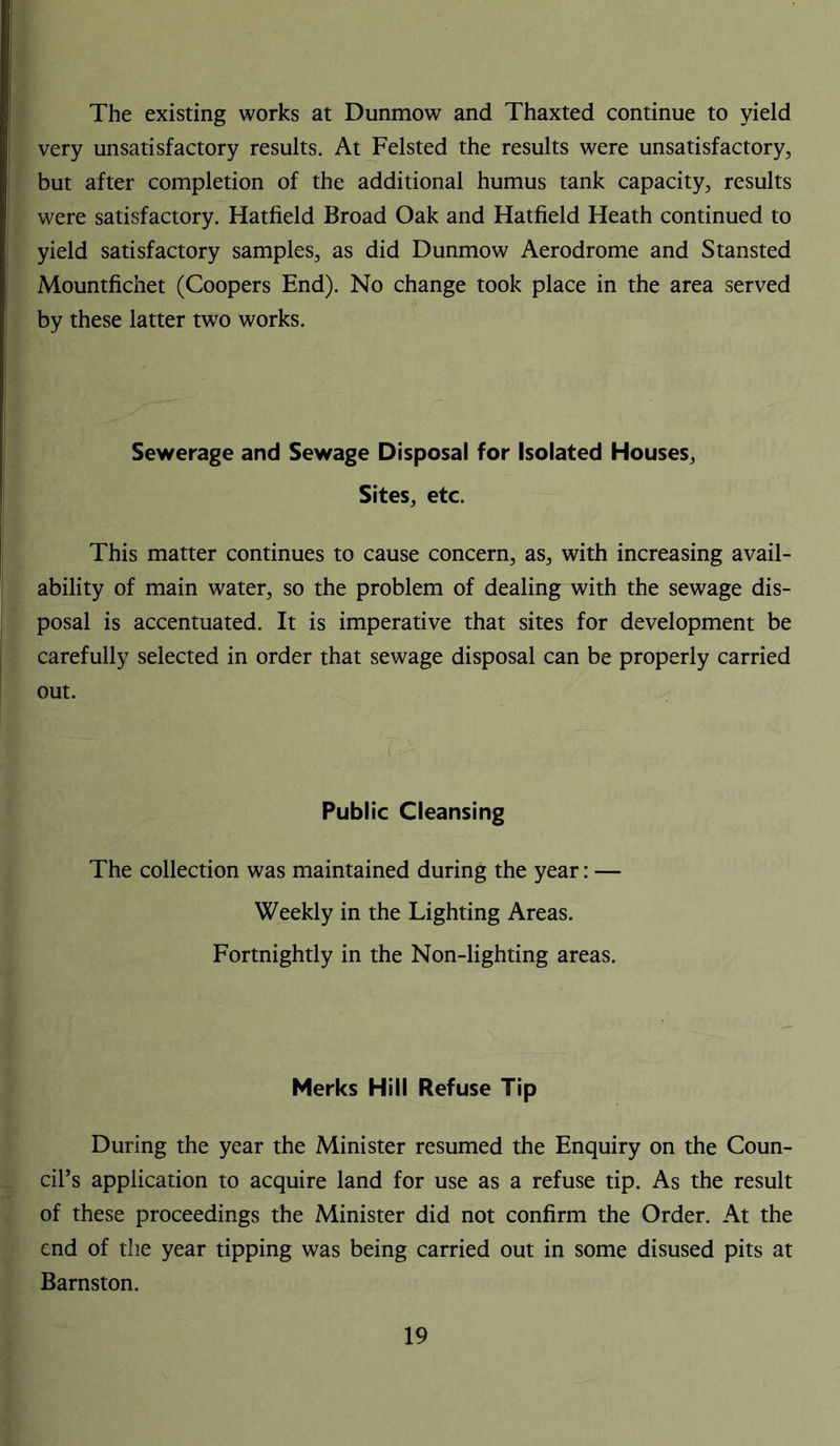 The existing works at Dunmow and Thaxted continue to yield very unsatisfactory results. At Felsted the results were unsatisfactory, but after completion of the additional humus tank capacity, results were satisfactory. Hatfield Broad Oak and Hatfield Heath continued to yield satisfactory samples, as did Dunmow Aerodrome and Stansted Mountfichet (Coopers End). No change took place in the area served by these latter two works. Sewerage and Sewage Disposal for Isolated Houses, Sites, etc. This matter continues to cause concern, as, with increasing avail- ability of main water, so the problem of dealing with the sewage dis- posal is accentuated. It is imperative that sites for development be carefully selected in order that sewage disposal can be properly carried out. Public Cleansing The collection was maintained during the year: — Weekly in the Lighting Areas. Fortnightly in the Non-lighting areas. Merks Hill Refuse Tip During the year the Minister resumed the Enquiry on the Coun- cil’s application to acquire land for use as a refuse tip. As the result of these proceedings the Minister did not confirm the Order. At the end of the year tipping was being carried out in some disused pits at Barnston.