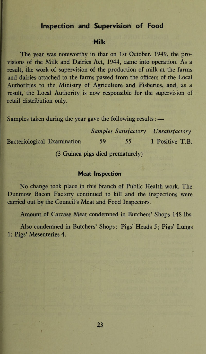 Inspection and Supervision of Food Milk The year was noteworthy in that on 1st October, 1949, the pro- visions of the Milk and Dairies Act, 1944, came into operation. As a result, the work of supervision of the production of milk at the farms and dairies attached to the farms passed from the officers of the Local Authorities to the Ministry of Agriculture and Fisheries, and, as a result, the Local Authority is now responsible for the supervision of retail distribution only. Samples taken during the year gave the following results: — Samples Satisfactory Unsatisfactory Bacteriological Examination 59 55 1 Positive T.B. (3 Guinea pigs died prematurely) Meat Inspection No change took place in this branch of Public Health work. The Dunmow Bacon Factory continued to kill and the inspections were carried out by the Council’s Meat and Food Inspectors. Amount of Carcase Meat condemned in Butchers’ Shops 148 lbs. Also condemned in Butchers’ Shops: Pigs’ Heads 5; Pigs’ Lungs 1; Pigs’ Mesenteries 4.