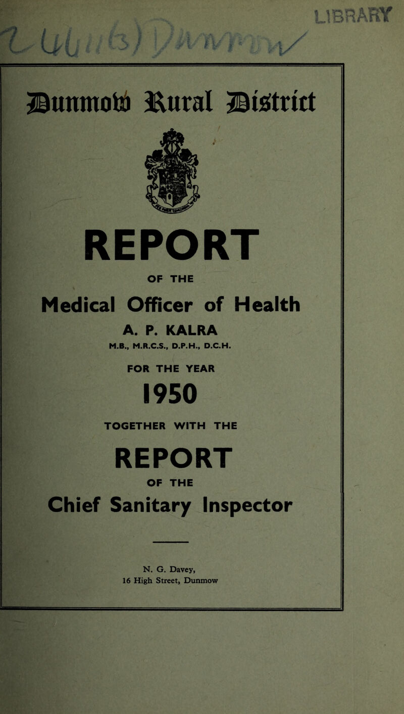 library Dumnotu ftural District / 4 € REPORT OF THE Medical Officer of Health A. P. KALRA M.B., M.R.C.S., D.P.H., D.C.H. FOR THE YEAR 1950 TOGETHER WITH THE REPORT OF THE Chief Sanitary Inspector N. G. Davey, 16 High Street, Dunmow