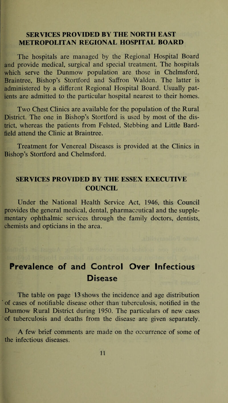 SERVICES PROVIDED BY THE NORTH EAST METROPOLITAN REGIONAL HOSPITAL BOARD The hospitals are managed by the Regional Hospital Board and provide medical, surgical and special treatment. The hospitals which serve the Dunmow population are those in Chelmsford, Braintree, Bishop’s Stortford and Saffron Walden. The latter is administered by a different Regional Hospital Board. Usually pat- ients are admitted to the particular hospital nearest to their homes. Two Chest Clinics are available for the population of the Rural District. The one in Bishop’s Stortford is used by most of the dis- trict, whereas the patients from Felsted, Stebbing and Little Bard- field attend the Clinic at Braintree. Treatment for Venereal Diseases is provided at the Clinics in Bishop’s Stortford and Chelmsford. SERVICES PROVIDED BY THE ESSEX EXECUTIVE COUNCIL Under the National Health Service Act, 1946, this Council provides the general medical, dental, pharmaceutical and the supple- mentary ophthalmic services through the family doctors, dentists, chemists and opticians in the area. Prevalence of and Control Over Infectious Disease The table on page 13 shows the incidence and age distribution ' of cases of notifiable disease other than tuberculosis, notified in the Dunmow Rural District during 1950. The particulars of new cases of tuberculosis and deaths from the disease are given separately. A few brief comments are made on the occurrence of some of the infectious diseases.