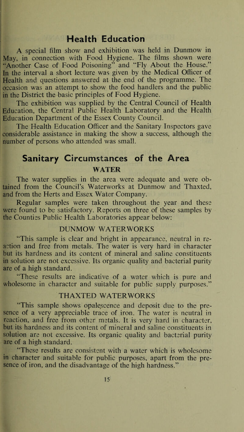 Health Education # A special film show and exhibition was held in Dunmow in May, in connection with Food Hygiene. The films shown were “Another Case of Food Poisoning” and “Fly About the House.” In the interval a short lecture was given by the Medical Officer of Health and questions answered at the end of the programme. The occasion was an attempt to show the food handlers and the public in the District the basic principles of Food Hygiene. The exhibition was supplied by the Central Council of Health Education, the Central Public Health Laboratory and the Health Education Department of the Essex County Council. The Health Education Officer and the Sanitary Inspectors gave considerable assistance in making the show a success, although the number of persons who attended was small. Sanitary Circumstances of the Area WATER The water supplies in the area were adequate and were ob- tained from the Council’s Waterworks at Dunmow and Thaxted, and from the Herts and Essex Water Company. Regular samples were taken throughout the year and these were found to be satisfactory. Reports on three of these samples by the Counties Public Health Laboratories appear below: DUNMOW WATERWORKS “This sample is clear and bright in appearance, neutral in re- action and free from metals. The water is very hard in character but its hardness and its content of mineral and saline constituents in solution are not excessive. Its organic quality and bacterial purity are of a high standard. “These results are indicative of a water which is pure and wholesome in character and suitable for public supply purposes.” THAXTED WATERWORKS “This sample shows opalescence and deposit due to the pre- sence of a very appreciable trace of iron. The water is neutral in reaction, and free from other metals. It is very hard in character, but its hardness and its content of mineral and saline constituents in solution are not excessive. Its organic quality and bacterial purity are of a high standard. “These results are consistent with a water which is wholesome in character and suitable for public purposes, apart from the pre- sence of iron, and the disadvantage of the high hardness.”