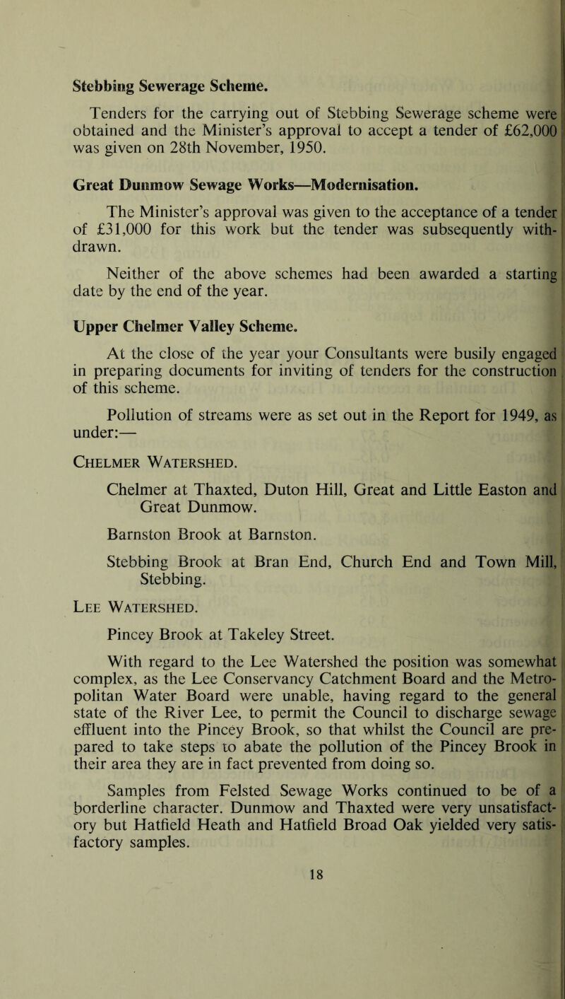 Stebbing Sewerage Scheme. Tenders for the carrying out of Stebbing Sewerage scheme were obtained and the Minister’s approval to accept a tender of £62,000 was given on 28th November, 1950. Great Dunmow Sewage Works—Modernisation. The Minister’s approval was given to the acceptance of a tender of £31,000 for this work but the tender was subsequently with- drawn. Neither of the above schemes had been awarded a starting date by the end of the year. Upper Chelmer Valley Scheme. At the close of the year your Consultants were busily engaged in preparing documents for inviting of tenders for the construction of this scheme. Pollution of streams were as set out in the Report for 1949, as under:— Chelmer Watershed. Chelmer at Thaxted, Duton Hill, Great and Little Easton and Great Dunmow. Barnston Brook at Barnston. Stebbing Brook at Bran End, Church End and Town Mill, Stebbing. Lee Watershed. Pincey Brook at Takeley Street. With regard to the Lee Watershed the position was somewhat complex, as the Lee Conservancy Catchment Board and the Metro- politan Water Board were unable, having regard to the general state of the River Lee, to permit the Council to discharge sewage effluent into the Pincey Brook, so that whilst the Council are pre- pared to take steps to abate the pollution of the Pincey Brook in their area they are in fact prevented from doing so. Samples from Felsted Sewage Works continued to be of a borderline character. Dunmow and Thaxted were very unsatisfact- ory but Hatfield Heath and Hatfield Broad Oak yielded very satis- factory samples.