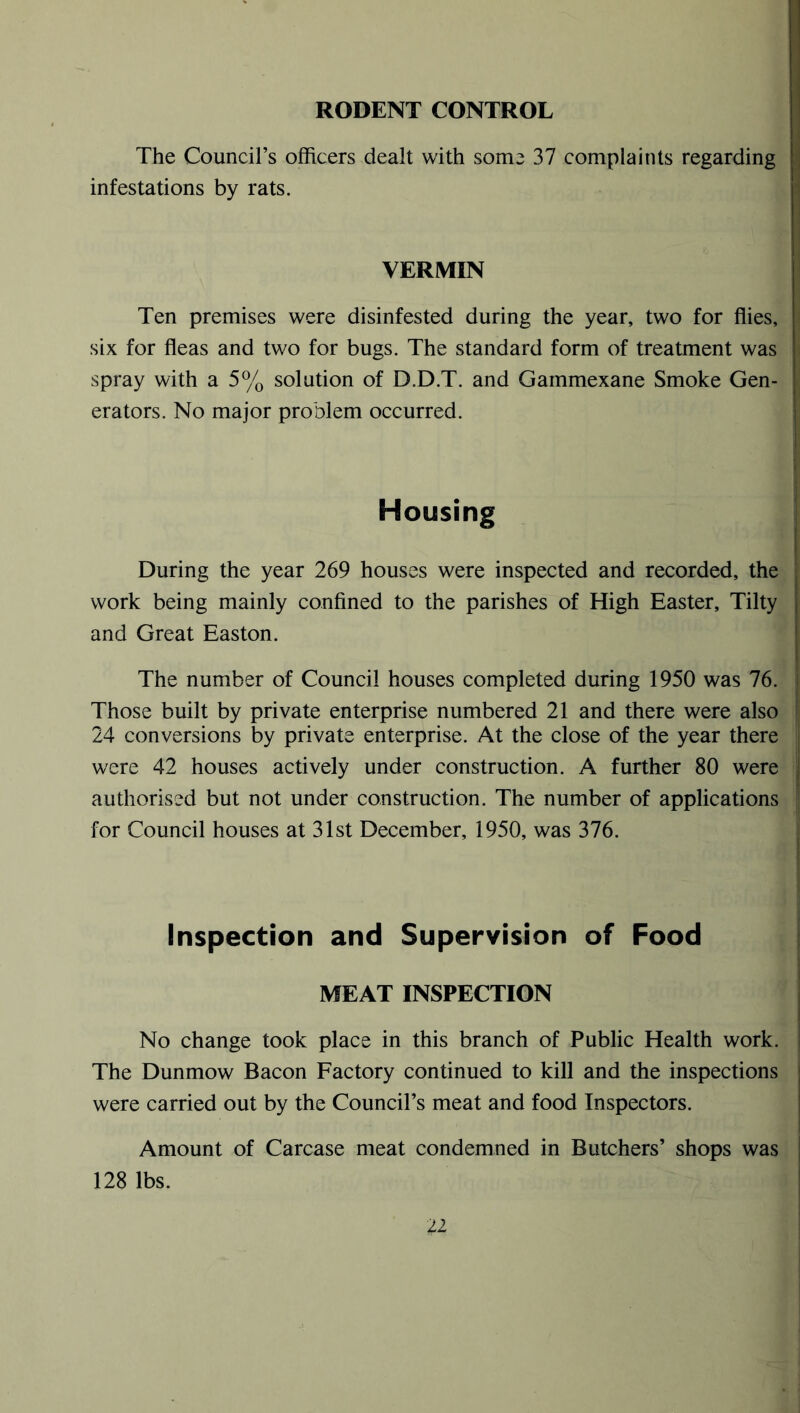 RODENT CONTROL The Council’s officers dealt with some 37 complaints regarding infestations by rats. VERMIN Ten premises were disinfested during the year, two for flies, six for fleas and two for bugs. The standard form of treatment was spray with a 5% solution of D.D.T. and Gammexane Smoke Gen- erators. No major problem occurred. Housing During the year 269 houses were inspected and recorded, the work being mainly confined to the parishes of High Easter, Tilty and Great Easton. The number of Council houses completed during 1950 was 76. Those built by private enterprise numbered 21 and there were also 24 conversions by private enterprise. At the close of the year there were 42 houses actively under construction. A further 80 were authorised but not under construction. The number of applications for Council houses at 31st December, 1950, was 376. Inspection and Supervision of Food MEAT INSPECTION No change took place in this branch of Public Health work. The Dunmow Bacon Factory continued to kill and the inspections were carried out by the Council’s meat and food Inspectors. Amount of Carcase meat condemned in Butchers’ shops was 128 lbs.