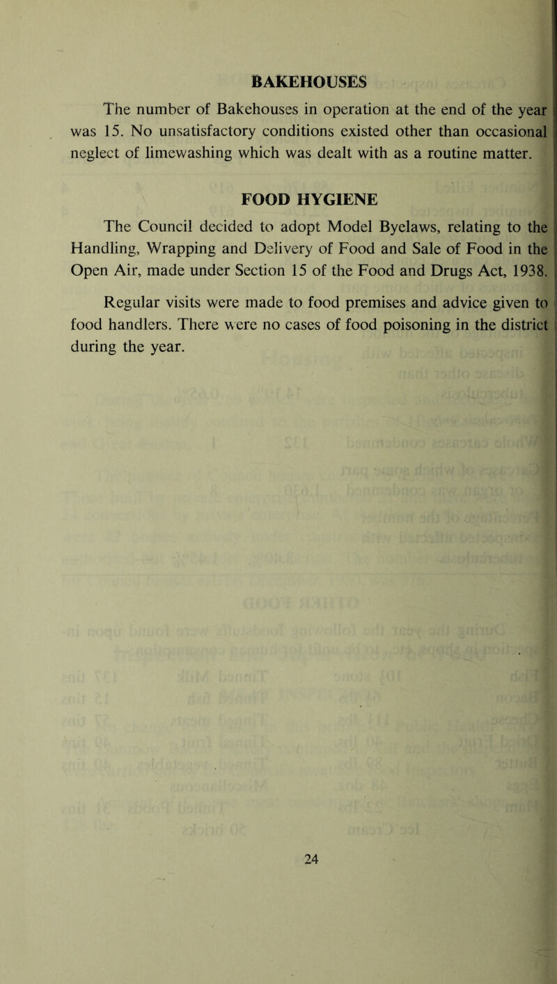 BAKEHOUSES The number of Bakehouses in operation at the end of the year was 15. No unsatisfactory conditions existed other than occasional ! neglect of limewashing which was dealt with as a routine matter. FOOD HYGIENE The Council decided to adopt Model Byelaws, relating to the Handling, Wrapping and Delivery of Food and Sale of Food in the Open Air, made under Section 15 of the Food and Drugs Act, 1938. Regular visits were made to food premises and advice given to food handlers. There were no cases of food poisoning in the district during the year.