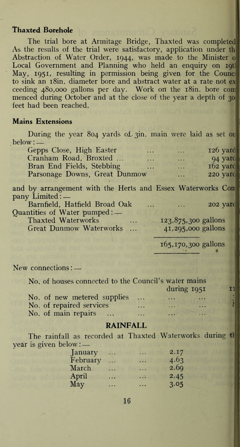 Thaxted Borehole The trial bore at Armitage Bridge, Thaxted was completed! As the results of the trial were satisfactory, application under thj Abstraction of Water Order, 1944, was made to the Minister 0 Local Government and Planning who held an enquiry on igt] May, 1951, resulting in permission being given for the Counci to sink an i8in. diameter bore and abstract water at a rate not ex; ceeding 480,000 gallons per day. Work on the i8in. bore com!! menced during October and at the close of the year a depth of 30 feet had been reached. Mains Extensions j During the year 804 yards oL3in. main were laid as set or below: — Gepps Close, High Easter ... ... 126 yard Cranham Road, Broxted ... ... ... 94 yarc Bran End Fields, Stebbing ... ... 162 yard Parsonage Downs, Great Dunmow ... 220 yarc ! and by arrangement with the Herts and Essex Waterworks Con pany Limited: — Barnfield, Hatfield Broad Oak Quantities of Water pumped: — Thaxted Waterworks Great Dunmow Waterworks ... 202 yarc > 123,875,300 gallons 41,295,000 gallons 165,170,300 gallons New connections: No. of houses connected to the Council’s water mains during 1951 11 No. of new metered supplies No. of repaired services ... ... ... f No. of main repairs RAINFALL The rainfall as recorded at Thaxted Waterworks during fl year is given below : — January 2.17 February ... 4-63 March 2.69 April 2-45 May 3-05 16 1!