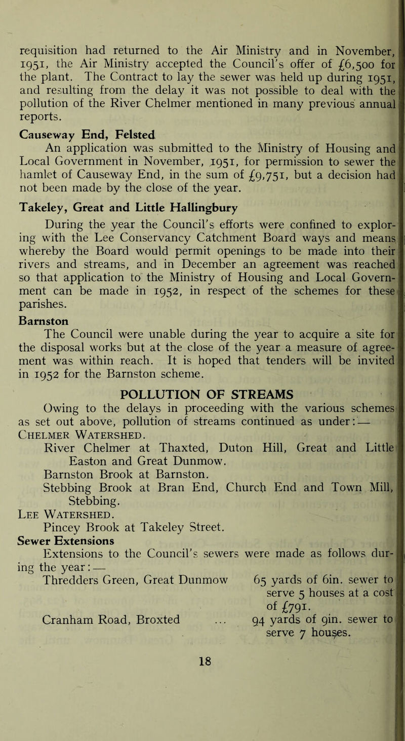 requisition had returned to the Air Ministry and in November, 1951, the Air Ministry accepted the Council's offer of £6,500 for the plant. The Contract to lay the sewer was held up during 1951, and resulting from the delay it was not possible to deal with the I pollution of the River Chelmer mentioned in many previous annual reports. Causeway End, Felsted An application was submitted to the Ministry of Housing and J Local Government in November, 1951, for permission to sewer the hamlet of Causeway End, in the sum of £9,751, but a decision had not been made by the close of the year. Takeley, Great and Little Hallingbury During the year the Council's efforts were confined to explor- ing with the Lee Conservancy Catchment Board ways and means whereby the Board would permit openings to be made into their rivers and streams, and in December an agreement was reached so that application to the Ministry of Housing and Local Govern- ment can be made in 1952, in respect of the schemes for these parishes. Barnston The Council were unable during the year to acquire a site for the disposal works but at the close of the year a measure of agree-1 ment was within reach. It is hoped that tenders will be invited in 1952 for the Barnston scheme. POLLUTION OF STREAMS Owing to the delays in proceeding with the various schemes as set out above, pollution of streams continued as under: — Chelmer Watershed. River Chelmer at Thaxted, Duton Hill, Great and Little Easton and Great Dunmow. Barnston Brook at Barnston. Stebbing Brook at Bran End, Church End and Town Mill, Stebbing. Lee Watershed. Pincey Brook at Takeley Street. Sewer Extensions Extensions to the Council's sewers were made as follows dur- ing the year:— Thredders Green, Great Dunmow 65 yards of bin. sewer to serve 5 houses at a cost! of £791. Cranham Road, Broxted ... 94 yards of 9m. sewer to serve 7 houses.