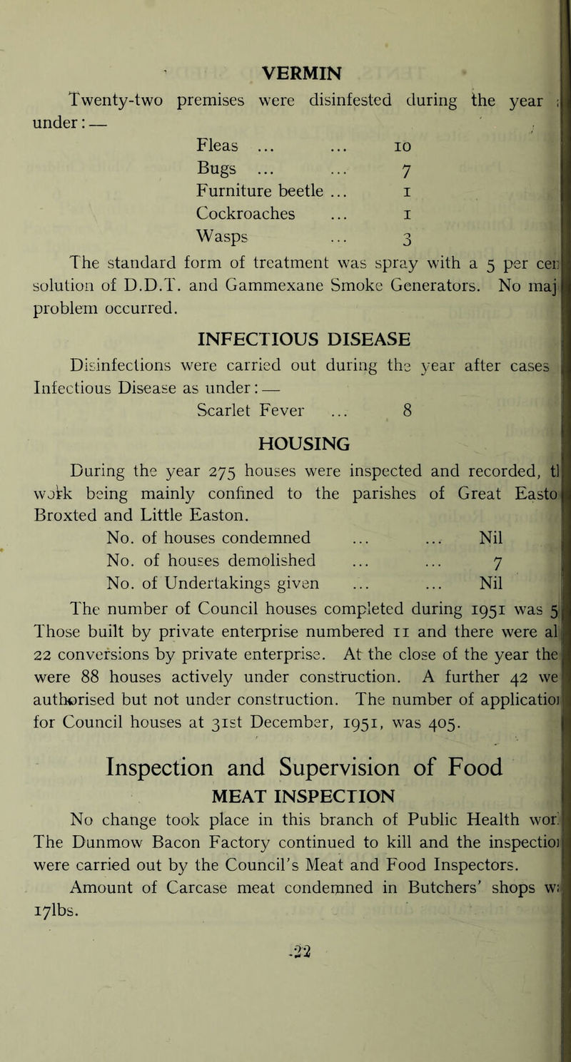 VERMIN Twenty-two premises were disinfested during the year 5 under: — Fleas ... 10 Bugs ... Furniture beetle ... 7 1 Cockroaches 1 Wasps 0 The standard form of treatment was spray with a 5 per cer solution of D.D.T. and Gammexane Smoke Generators. No maj problem occurred. INFECTIOUS DISEASE Disinfections were carried out dump g the year after cases Infectious Disease as under: — Scarlet Fever 8 HOUSING During the year 275 houses were inspected and recorded, tl wokk being mainly conhned to the parishes of Great Easto Broxted and Little Easton. No. of houses condemned Nil No. of houses demolished 7 No. of Undertakings given Nil The number of Council houses completed during 1951 was 5 Those built by private enterprise numbered 11 and there were al 22 conversions by private enterprise. At the close of the year the were 88 houses actively under construction. A further 42 we authorised but not under construction. The number of applicatioj for Council houses at 31st December, 1951, was 405. Inspection and Supervision of Food MEAT INSPECTION No change took place in this branch of Public Health wor The Dunmow Bacon Factory continued to kill and the inspectio] were carried out by the Council's Meat and Food Inspectors. Amount of Carcase meat condemned in Butchers' shops w; i7lbs. -22