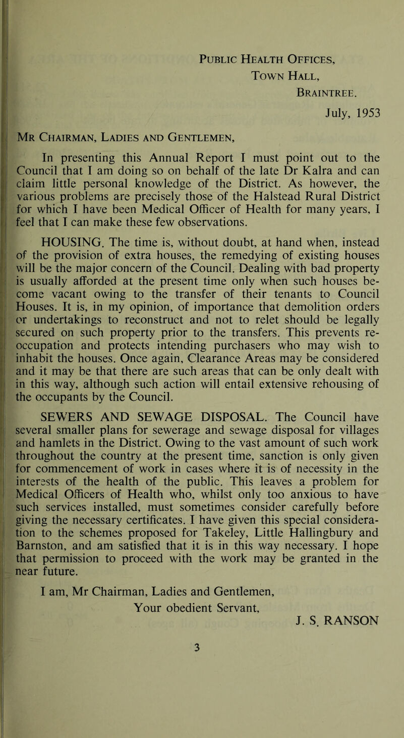 Public Health Offices, Town Hall, Braintree. July, 1953 Mr Chairman, Ladies and Gentlemen, In presenting this Annual Report I must point out to the Council that I am doing so on behalf of the late Dr Kalra and can claim little personal knowledge of the District. As however, the various problems are precisely those of the Halstead Rural District for which I have been Medical Officer of Health for many years, I feel that I can make these few observations. HOUSING. The time is, without doubt, at hand when, instead of the provision of extra houses, the remedying of existing houses will be the major concern of the Council. Dealing with bad property is usually afforded at the present time only when such houses be- come vacant owing to the transfer of their tenants to Council Houses. It is, in my opinion, of importance that demolition orders or undertakings to reconstruct and not to relet should be legally secured on such property prior to the transfers. This prevents re- occupation and protects intending purchasers who may wish to inhabit the houses. Once again. Clearance Areas may be considered and it may be that there are such areas that can be only dealt with in this way, although such action will entail extensive rehousing of the occupants by the Council. SEWERS AND SEWAGE DISPOSAL. The Council have several smaller plans for sewerage and sewage disposal for villages and hamlets in the District. Owing to the vast amount of such work throughout the country at the present time, sanction is only given for commencement of work in cases where it is of necessity in the interests of the health of the public. This leaves a problem for Medical Officers of Health who, whilst only too anxious to have such services installed, must sometimes consider carefully before giving the necessary certificates. I have given this special considera- tion to the schemes proposed for Takeley, Little Hallingbury and Barnston, and am satisfied that it is in this way necessary. I hope that permission to proceed with the work may be granted in the near future. I am, Mr Chairman, Ladies and Gentlemen, Your obedient Servant, J. S. RANSON