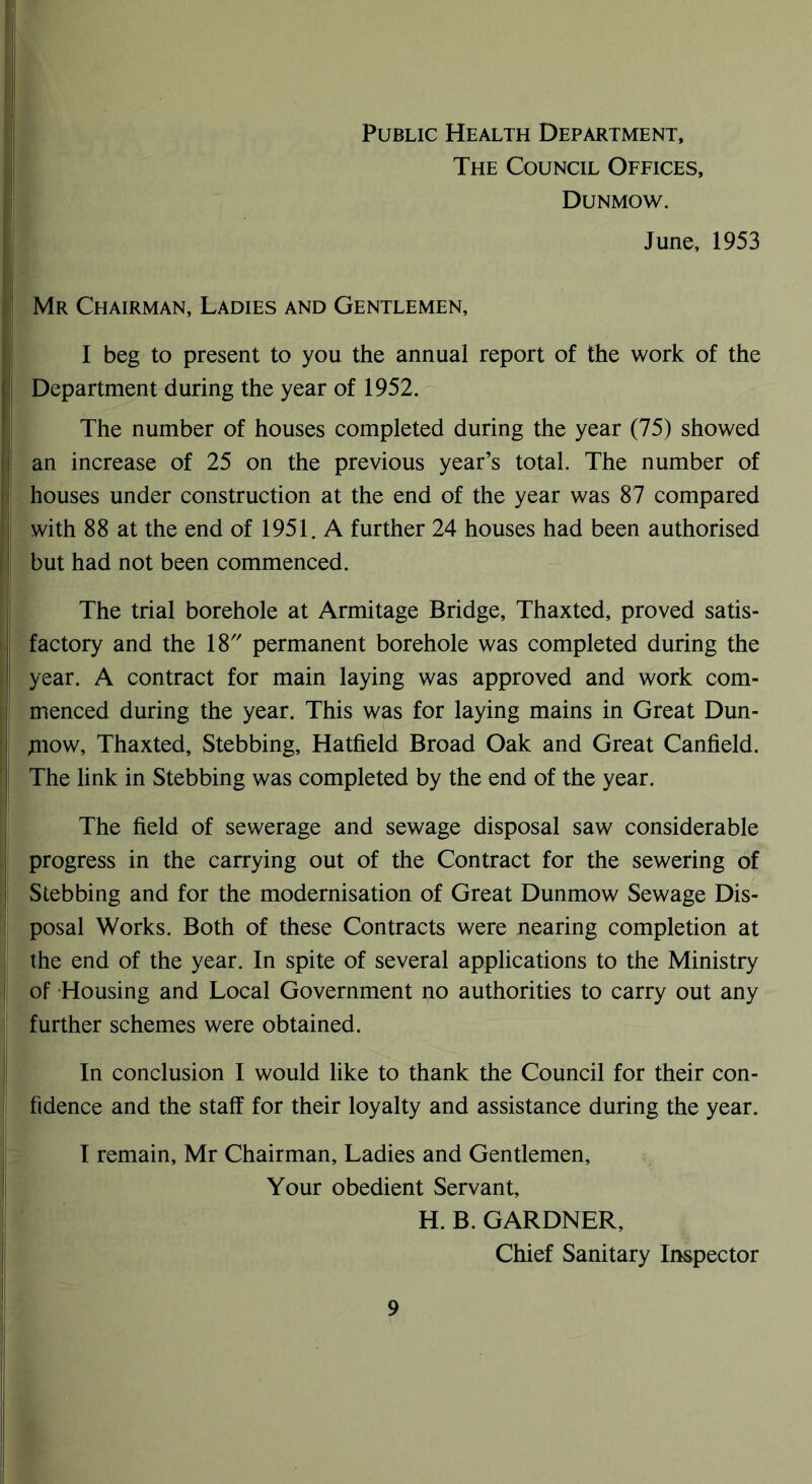 Public Health Department, The Council Offices, Dunmow. June, 1953 Mr Chairman, Ladies and Gentlemen, I beg to present to you the annual report of the work of the Department during the year of 1952. The number of houses completed during the year (75) showed an increase of 25 on the previous year’s total. The number of houses under construction at the end of the year was 87 compared with 88 at the end of 1951. A further 24 houses had been authorised but had not been commenced. The trial borehole at Armitage Bridge, Thaxted, proved satis- factory and the 18 permanent borehole was completed during the year. A contract for main laying was approved and work com- menced during the year. This was for laying mains in Great Dun- jnow, Thaxted, Stebbing, Hatfield Broad Oak and Great Canfield. The link in Stebbing was completed by the end of the year. The field of sewerage and sewage disposal saw considerable progress in the carrying out of the Contract for the sewering of Stebbing and for the modernisation of Great Dunmow Sewage Dis- posal Works. Both of these Contracts were nearing completion at the end of the year. In spite of several applications to the Ministry of Housing and Local Government no authorities to carry out any further schemes were obtained. In conclusion I would like to thank the Council for their con- fidence and the staff for their loyalty and assistance during the year. I remain, Mr Chairman, Ladies and Gentlemen, Your obedient Servant, H. B. GARDNER, Chief Sanitary Inspector