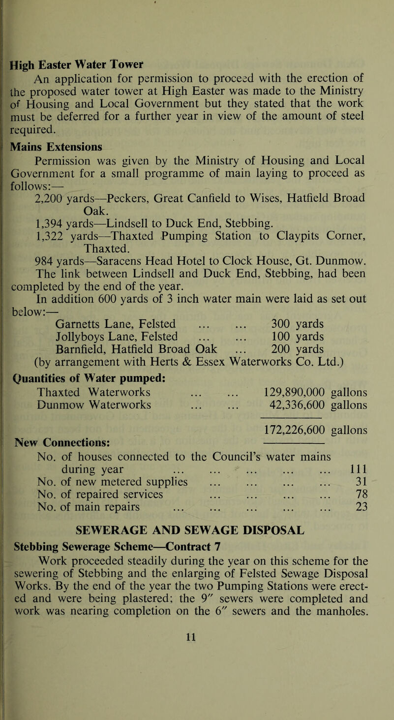 High Easter Water Tower An application for permission to proceed with the erection of the proposed water tower at High Easter was made to the Ministry of Housing and Local Government but they stated that the work must be deferred for a further year in view of the amount of steel required. Mains Extensions Permission was given by the Ministry of Housing and Local Government for a small programme of main laying to proceed as follows:— 2,200 yards—Peckers, Great Canfield to Wises, Hatfield Broad Oak. 1,394 yards—Lindsell to Duck End, Stebbing. 1,322 yards—Thaxted Pumping Station to Claypits Corner, Thaxted. 984 yards—Saracens Head Hotel to Clock House, Gt. Dunmow. The link between Lindsell and Duck End, Stebbing, had been completed by the end of the year. In addition 600 yards of 3 inch water main were laid as set out below:— Garnetts Lane, Felsted 300 yards Jolly boys Lane, Felsted ... ... 100 yards Barnfield, Hatfield Broad Oak ... 200 yards (by arrangement with Herts & Essex Waterworks Co. Ltd.) Quantities of Water pumped: Thaxted Waterworks 129,890,000 gallons Dunmow Waterworks 42,336,600 gallons 172,226,600 gallons New Connections: No. of houses connected to the Council’s water mains during year No. of new metered supplies ... No. of repaired services No. of main repairs Ill 31 78 23 SEWERAGE AND SEWAGE DISPOSAL Stebbing Sewerage Scheme—Contract 7 Work proceeded steadily during the year on this scheme for the sewering of Stebbing and the enlarging of Felsted Sewage Disposal Works. By the end of the year the two Pumping Stations were erect- ed and were being plastered; the 9 sewers were completed and work was nearing completion on the 6 sewers and the manholes.