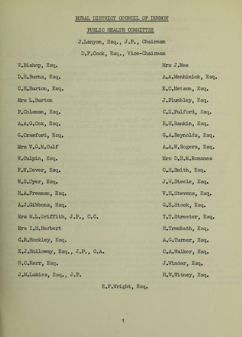 RURAL DISTRICT COUNCIL OP DUNMOW RJBLIC HEALTH COMMITTEE J.Lanyon, Esq., J.P., Chairman D.P.Cock , Esq., Vice-Chairman W.Bishop, Esq, Mrs J.Mee D.H.Bums, Esq. A.A.Menhinick, Esq, C.H.Burton, Esq. E.C.Metson, Esq, Mrs L,Burton J.Plumbley, Esq. P,Coleman, Esq. C.E.Pulford, Esq. A.A.G.Cox, Esq. R.H,Rankin, Esq, G.Crawford, Esq. G,A.Reynolds, Esq, Mrs V.G.M.Culf A,A.W,Rogers, Esq. W.Culpin, Esq, Mrs D.H.M.Romanes P.W.Dever, Esq, C.H.Smith, Esq. T/.S.Dyer, Esq, J*W.Steele, Esq. H.A.Freeman, Esq, V.H.Stevens, Esq. A.J.Gibbons, Esq. G.E,Stock, Esq, Mrs M.L.Griffith, J.P., C.C. T.T.Streeter, Esq. Mrs I,M.Herbert H.Trembath, Esq. C.R.Hockley, Esq. A.G.Turner, Esq. E.J.Holloway, Esq., J.P., C.A. C.A.Walker, Esq. N.C.Kerr, Esq. J.Winder, Esq. J.M.Lukies, Esq., J.P. H.W.Vfitney, Esq. E,F.Wright, Esq.
