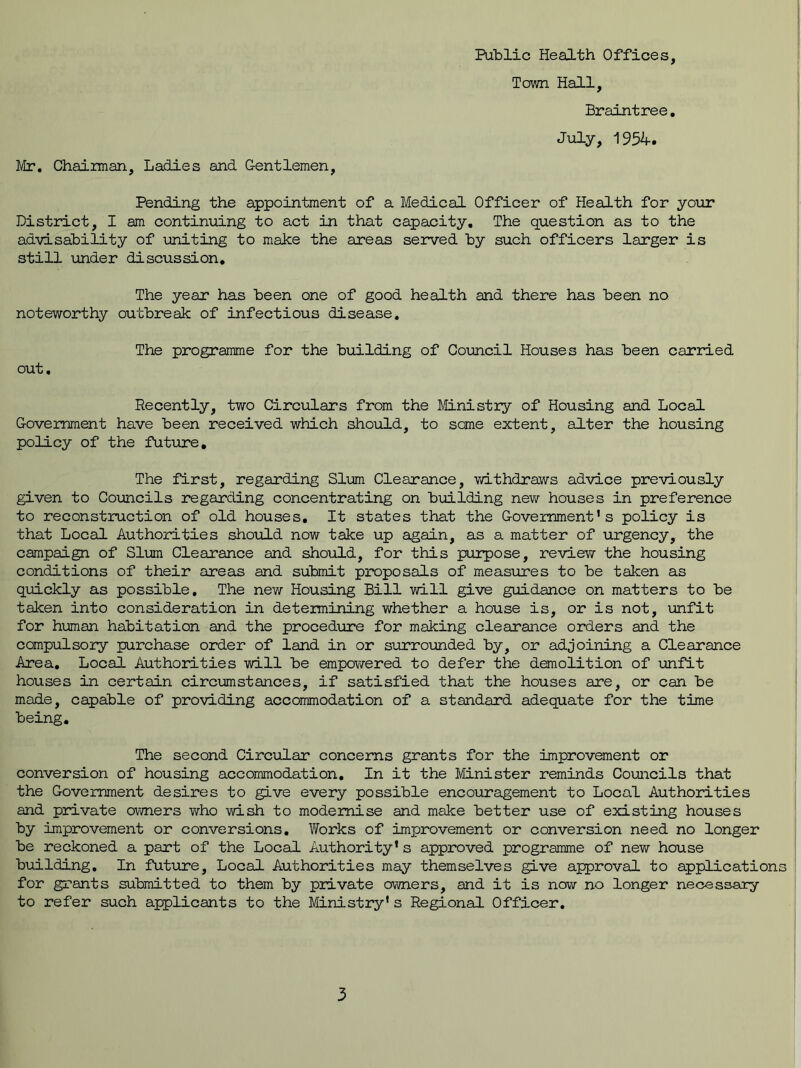 Mr. Chairman, Ladies and Gentlemen, Town Hall, Braintree. July, 1954. Pending the appointment of a Medical Officer of Health for your District, I am continuing to act in that capacity. The question as to the advisability of uniting to make the areas served by such officers larger is still under discussion. The year has been one of good health and there has been no noteworthy outbreak of infectious disease. out. The programme for the building of Council Houses has been carried Recently, two Circulars from the Ministry of Housing and Local Government have been received which should, to some extent, alter the housing policy of the future. The first, regarding Slum Clearance, withdraws advice previously given to Councils regarding concentrating on building new houses in preference to reconstruction of old houses. It states that the Government’s policy is that Local Authorities should now take up again, as a matter of urgency, the campaign of Slum Clearance and should, for this purpose, review the housing conditions of their areas and submit proposals of measures to be taken as quickly as possible. The new Housing Bill will give guidance on matters to be taken into consideration in determining whether a house is, or is not, unfit for human habitation and the procedure for making clearance orders and the compulsory purchase order of land in or surrounded by, or adjoining a Clearance Area, Local Authorities will be empowered to defer the demolition of unfit houses in certain circumstances, if satisfied that the houses are, or can be made, capable of providing accommodation of a standard adequate for the time being. The second Circular concerns grants for the improvement or conversion of housing accommodation. In it the Minister reminds Councils that the Government desires to give every possible encouragement to Local Authorities and private owners who wish to modernise and make better use of existing houses by improvement or conversions. Works of improvement or conversion need no longer be reckoned a part of the Local Authority’s approved programme of new house building. In future, Local Authorities may themselves give approval to application for grants submitted to them by private owners, and it is now no longer necessary to refer such applicants to the Ministry’s Regional Officer.