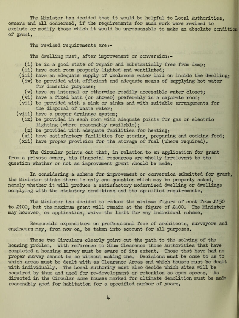 The Minister has decided that it would be helpful to Local Authorities, owners and all concerned, if the requirements for such work we re revised to exclude or modify those which it would be unreasonable to make an absolute condition of grant. The revised requirements are:- The dwelling must, after improvement or conversion (i) be in a good state of repair and substantially free from damp; (ii) have each room properly lighted and ventilated; (iii) have an adequate supply of whole some water laid on inside the dwelling; (iv) be provided with efficient and adequate means of supplying hot water for domestic purposes; (v) have an internal or otherwise readily accessible water closet; (vi) have a fixed bath (or shower) preferably in a separate room; (vii) be provided with a sink or sinks and with suitable arrangements for the disposal of waste water; (viii) have a proper drainage system; (ix) be provided in each room with adequate points for gas or electric lighting (where reasonably available); (x) be provided with adequate facilities for heating; (xi) have satisfactory facilities for storing, preparing and cooking food; (xii) have proper provision for the storage of fuel (where required). The Circular points out that, in relation to an application for grant from a private owner, his financial resources are wholly irrelevant to the question whether or not an improvement grant should be made. In considering a scheme for improvement or conversion submitted for grant, the Minister thinks there is only one question which may be properly asked, namely whether it will produce a satisfactory modernised dwelling or dwellings complying with the statutory conditions and the specified requirements. The Minister has decided to reduce the minimum figure of cost from £150 to £100, but the maximum grant will remain at the figure of £400. The Minister may however, on application, waive the limit for any individual scheme. Reasonable expenditure on professional fees of architects, surveyors and engineers may, from now on, be taken into account for all purposes. These two Circulars clearly point out the path to the solving of the housing problem. With reference to Slum Clearance those Authorities that have completed a housing survey must be aware of its extent. Those that have had no proper survey cannot be so without making one. Decisions must be came to as to which areas must be dealt with as Clearance Areas and which houses must be dealt with individually. The Local Authority must also decide which sites will be acquired by them and used for re-developnent or retention as open spaces. As directed in the Circular some houses marked for ultimate demolition must be made reasonably good for habitation for a specified number of years.