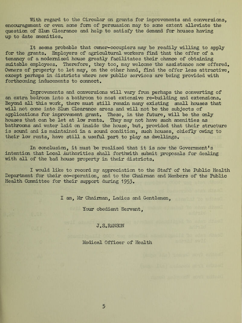 With regard to the Circular on grants for improvements and conversions, encouragement or even some form of persuasion may to some extent alleviate the question of Sim Clearance and help to satisfy the demand for houses having up to date amenities. It seems probable that owner-occupiers may be readily willing to apply for the grants. Employers of agricultural workers find that the offer of a tenancy of a modernised house greatly facilitates their chance of obtaining suitable employees. Therefore, they too, may welcome the assistance now offered. Owners of property to let may, on the other hand, find the offer less attractive, except perhaps in districts where new public services are being provided with forthcoming inducements to connect. Improvements and conversions will vary from perhaps the converting of an extra bedroom into a bathroom to most extensive re-building and extensions. Beyond all this work, there must still remain many existing small houses that will not come into Slum Clearance areas and will not be the subjects of applications for improvement grant. These, in the future, will be the only houses that can be let at low rents. They may not have such amenities as bathrooms and water laid on inside the house, but, provided that their structure is sound and is maintained in a sound condition, such houses, chiefly owing to their low rents, have still a useful part to play as dwellings. In conclusion, it must be realised that it is now the Government's intention that Local Authorities shall forthwith submit proposals for dealing with all of the bad house property in their districts, I would like to record my appreciation to the Staff of the Public Health Department for their co-operation, and to the Chairman and Members of the Public Health Committee for their support during 1953. I am, Mr Chairman, Ladies and Gentlemen, Your obedient Servant, J.S.RANSON Medical Officer of Health