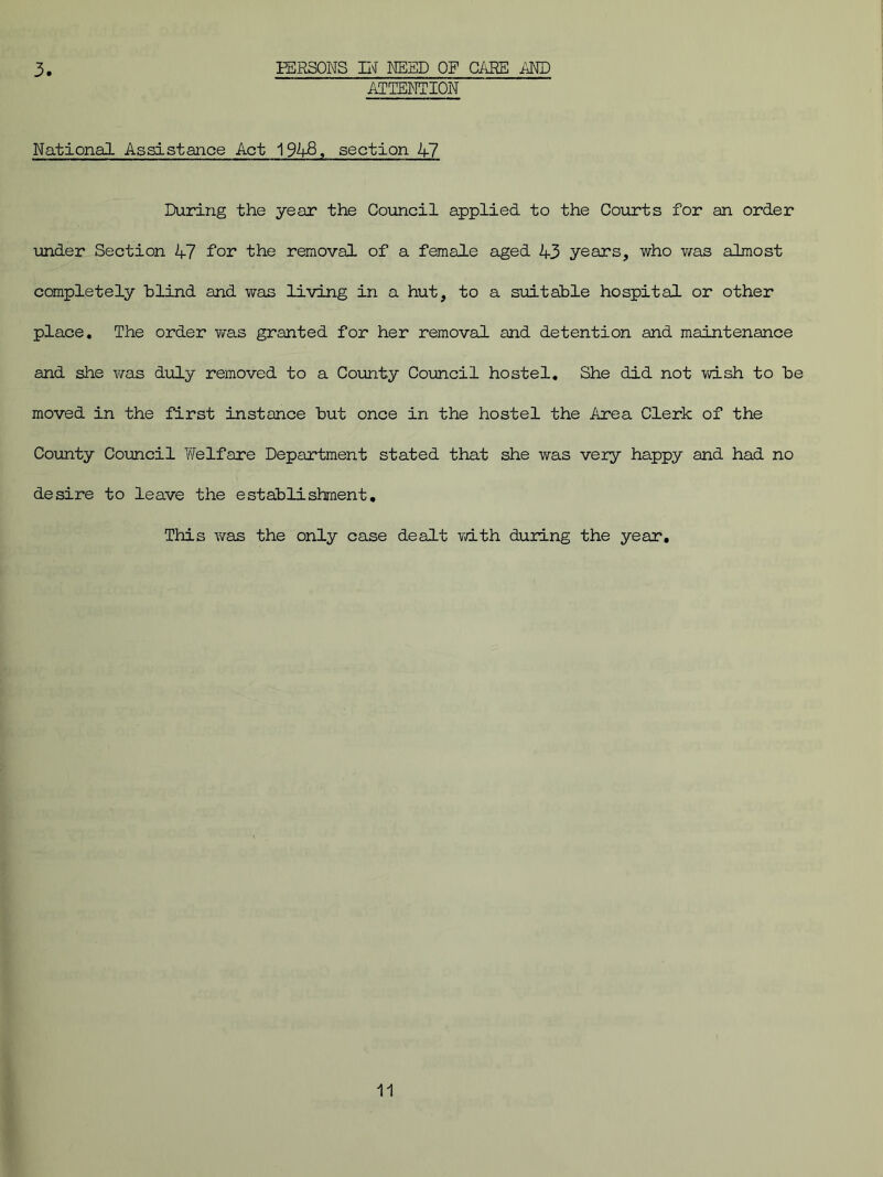 3 PERSONS IN NEED OF CAKE AND ATTENTION National Assistance Act 1948, section A7 During the year the Council applied to the Courts for an order under Section 47 for the removal of a female aged 43 years, who was almost completely blind and was living in a hut, to a suitable hospital or other place. The order was granted for her removal and detention and maintenance and she was duly removed to a County Council hostel. She did not wish to be moved in the first instance but once in the hostel the Area Clerk of the County Council Welfare Department stated that she was very happy and had no desire to leave the establishment. This was the only case dealt with during the year.