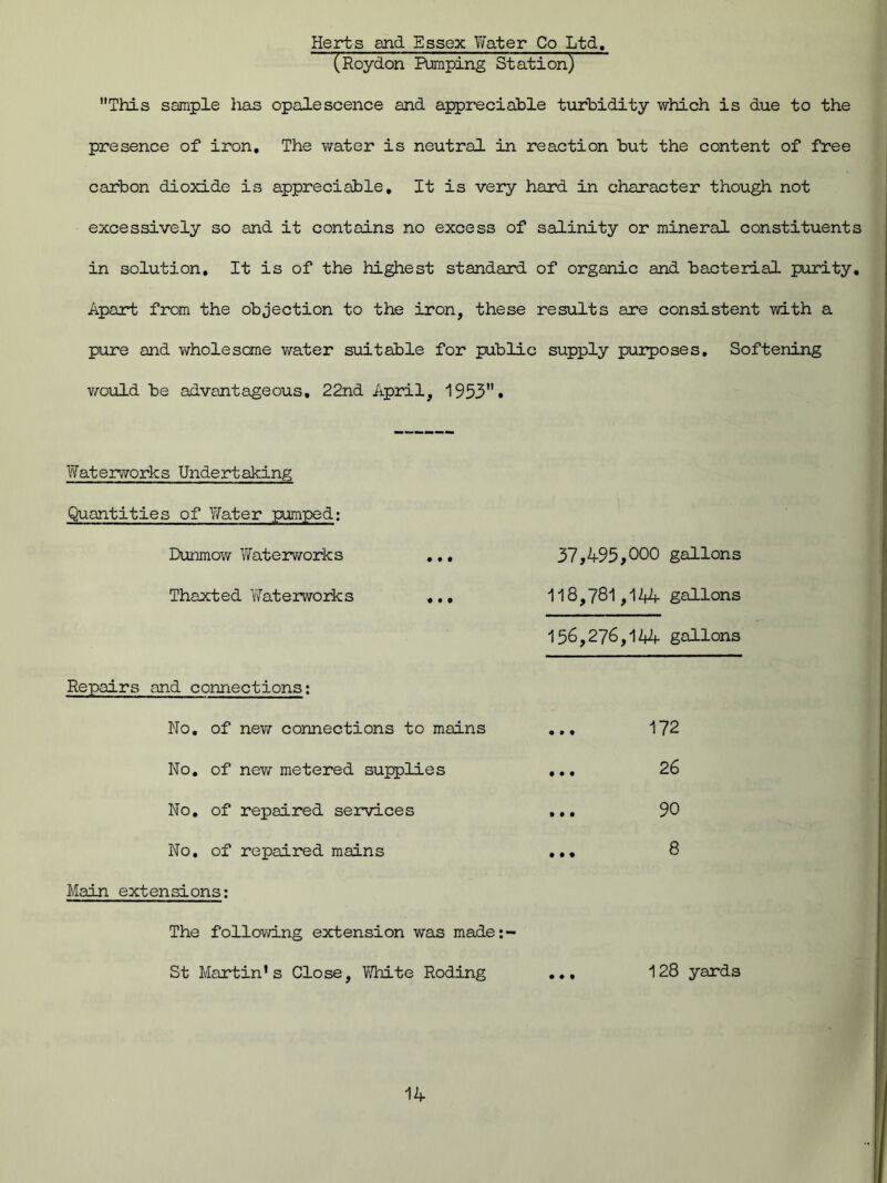 Herts and Essex Water Co Ltd. (Roydon Pumping Station) This sample has opalescence and appreciable turbidity which is due to the presence of iron. The water is neutral in reaction but the content of free carbon dioxide is appreciable. It is very hard in character though not excessively so and it contains no excess of salinity or mineral constituents in solution. It is of the highest standard of organic and bacterial purity. Apart from the objection to the iron, these results are consistent with a pure and wholesome water suitable for public supply purposes. Softening would be advantageous, 22nd April, 1953• Waterworks Undertaking Quantities of 'Water pumped; Dunmow Waterworks Thaxted Waterworks Repairs and connections: No. of new connections to mains No. of new metered supplies No. of repaired services No. of repaired mains Main extensions: The following extension was made: St Martin's Close, White Roding 37,495,000 gallons 118.781.144 gallons 156.276.144 gallons 172 26 90 128 yards