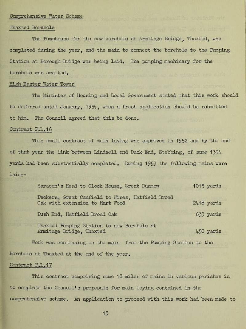 Comprehensive Yfater Scheme Thaxted Borehole The Pumphouse for the new borehole at Armitage Bridge, Thaxted, was completed during the year, and the main to connect the borehole to the Pumping Station at Borough Bridge was being laid. The pumping machinery for the borehole was awaited. High Easter Water Tower The Minister of Housing and Local Government stated that this work should be deferred until January, 1954, when a fresh application should be submitted to him. The Council agreed that this be done. Contract P,L,16 This small contract of main laying was approved in 1952 and by the end of that year the link between Lindsell and Duck End, Stebbing, of some 1394 yards had been substantially completed. During 1953 the following mains were laid;- Saracen's Head to Clock House, Great Dunmcw 1015 yards Peckers, Great Canfield to Wises, Hatfield Broad Oak with extension to Hart Wood 2418 yards Bush End, Hatfield Broad Oak 633 yards Thaxted Pumping Station to new Borehole at Armitage Bridge, Thaxted 450 yards Work was continuing on the main from the Pumping Station to the Borehole at Thaxted at the end of the year. Contract P.L.17 This contract comprising some 18 miles of mains in various parishes is to complete the Council's proposals for main laying contained in the comprehensive scheme. An application to proceed with this work had been made to
