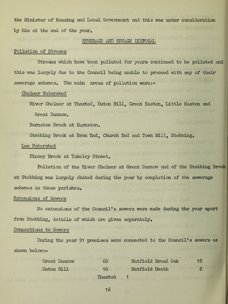 the Minister of Housing and Local Government and this was under consideration by him at the end of the year, SEWERAGE AND SEWAGE DISPOSAL Pollution of Streams Streams which have been polluted for years continued to be polluted and this was largely due to the Council being unable to proceed with any of their sewerage schemes. The main areas of pollution were:- Chelmer Watershed River Chelmer at Thaxted, Duton Hill, Great Easton, Little Easton and Great Dunmow. Baraston Brook at Barnston. Stebbing Brook at Bran End, Church End and Town Mil, Stebbing, Lee Watershed Pincey Brook at Takeley Street. Pollution of the River Chelmer at Great Dunmow and of the Stebbing Brook at Stebbing was largely abated during the year by completion of the sewerage schemes in those parishes. Extensions of Sewers No extensions of the Council’s sewers were made during the year apart from Stebbing, details of which are given separately. Connections to Sewers During the year 91 premises were connected to the Council's sewers as shown below;~ Great Dunmow 60 Hatfield Broad Oak 18 Duton Hill 10 Hatfield Heath 2 Thaxted 1