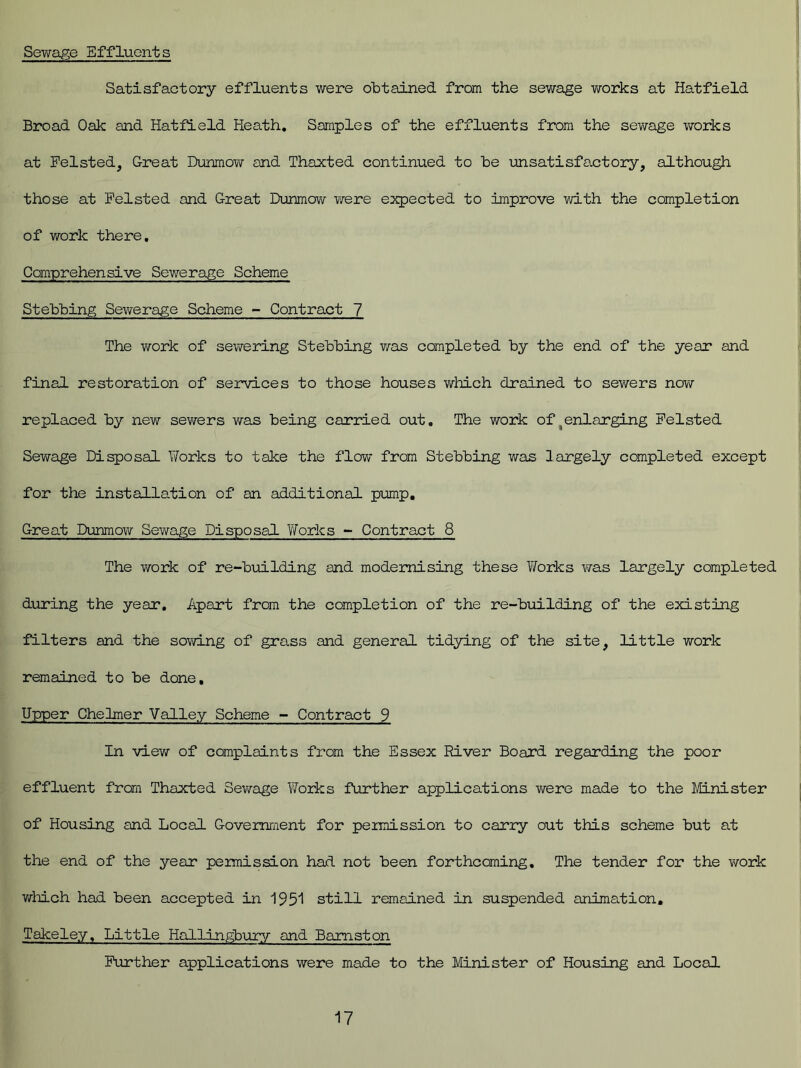 Sewage Effluents Satisfactory effluents were obtained from the sewage works at Hatfield Broad Oak and Hatfield Heath. Samples of the effluents from the sewage works at Felsted, Great Dunmow and Thaxted continued to be unsatisfactory, although those at Felsted and Great Dunmow were expected to improve with the completion of work there. Comprehensive Sewerage Scheme Stebbing Sewerage Scheme - Contract 7 The work of sewering Stebbing was completed by the end of the year and final restoration of services to those houses which drained to sewers now- replaced by new sewers was being carried out. The work of enlarging Pelsted Sewage Disposal Works to take the flow from Stebbing was largely completed except for the installation of an additional pump. Great Dunmow Sewage Disposal Works - Contract 8 The work of re-building and modernising these Works was largely completed during the year. Apart from the completion of the re-building of the existing filters and the sowing of grass and general tidying of the site, little work remained to be done. Upper Chelmer Valley Scheme - Contract 9 In view of complaints from the Essex River Board regarding the poor effluent from Thaxted Sewage Works further applications were made to the Minister of Housing and Local Government for permission to carry out this scheme but at the end of the year permission had not been forthcoming. The tender for the work which had been accepted in 1951 still remained in suspended animation, Takeley, Little Hallingbury and Bamston Further applications were made to the Minister of Housing and Local