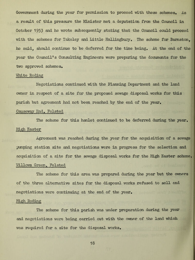 Government during the year for permission to proceed with these schemes.. As a result of this pressure the Minister met a deputation from the Council in October 1953 and he wrote subsequently stating that the Council could proceed with the schemes for Takeley and Little Hallingbury, The scheme for Bamston, he said, should continue to be deferred for the time being. At the end of the year the Council’s Consulting Engineers were preparing the documents for the two approved scheme a. White Roding Negotiations continued with the Planning Department and the land owner in respect of a site for the proposed sewage disposal works for this parish but agreement had not been reached by the end of the year. Causeway End, Feisted The scheme for this hamlet continued to be deferred during the year. High Easter Agreement was reached during the year for the acquisition of a sewage pumping station site and negotiations were in progress for the selection and acquisition of a site for the sewage disposal works for the High Easter scheme. Willows Green, Eelsted The scheme for this area was prepared during the year but the owners of the three alternative sites for the disposal works refused to sell and negotiations were continuing at the end of the year. High Roding The scheme for this parish was under preparation during the year and negotiations were being carried out with the owner of the land which was required for a site for the disposal works.