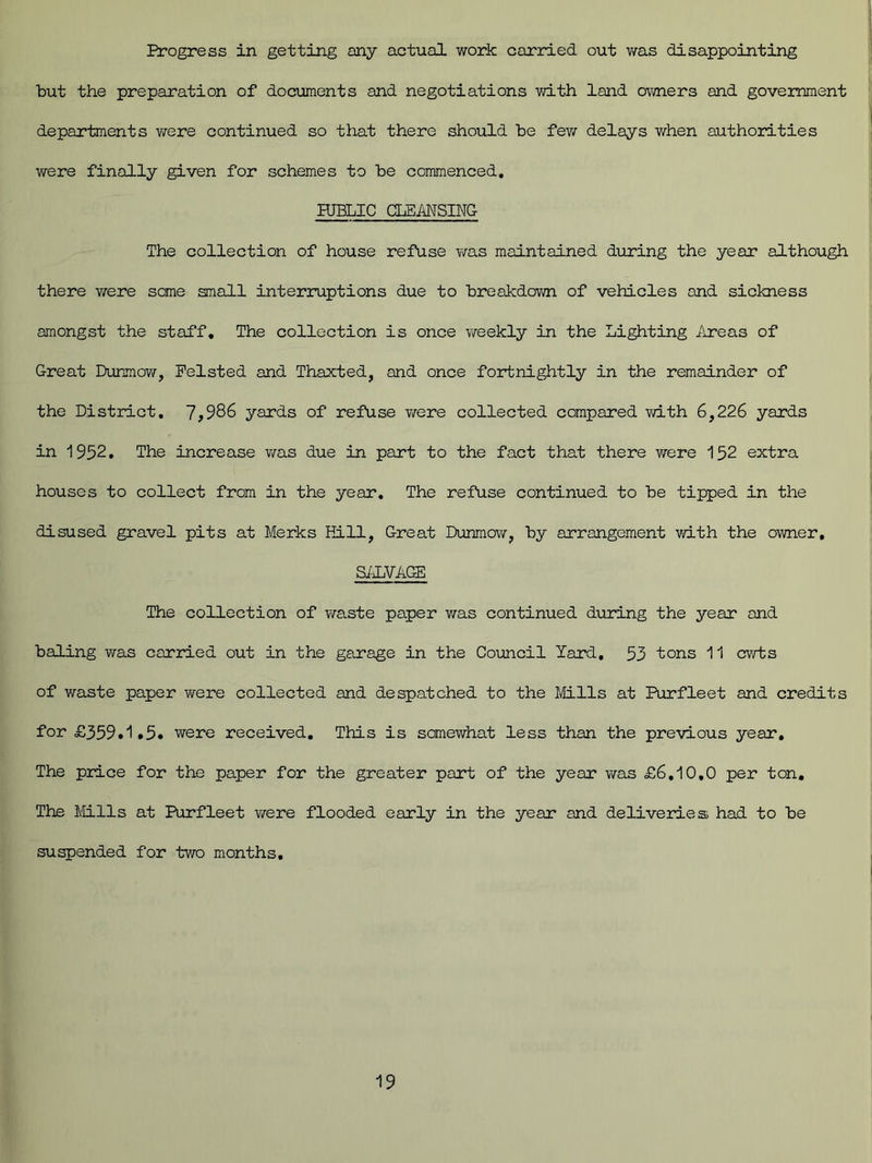 Progress in getting any actual work carried out was disappointing but the preparation of documents and negotiations with land owners and government departments were continued so that there should be few delays when authorities were finally given for schemes to be commenced. KJELIC CLEANSING The collection of house refuse was maintained during the year although there were some small interruptions due to breakdown of vehicles and sickness amongst the staff. The collection is once weekly in the Lighting Areas of Great Dunmow, Felsted and Thaxted, and once fortnightly in the remainder of the District. 7,986 yards of refuse were collected compared with 6,226 yards in 1952. The increase was due in part to the fact that there were 152 extra houses to collect from in the year. The refuse continued to be tipped in the disused gravel pits at Merks Kill, Great Dunmow, by arrangement with the owner, SALVAGE The collection of waste paper was continued during the year and baling was carried out in the garage in the Council Yard, 53 tons 11 cwts of waste paper were collected and despatched to the Mills at Purfleet and credits for £359.1,5. were received. This is somewhat less than the previous year. The price for the paper for the greater part of the year was £6.10,0 per ton. The Mills at Purfleet were flooded early in the year and deliveries had to be suspended for two months.