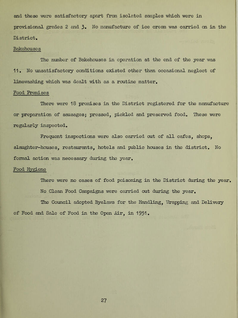 and these were satisfactory apart from isolated samples which were in provisional grades 2 and 3. No manufacture of ice cream was carried on in the District, Bakehouses The number of Bakehouses in operation at the end of the year was 11, No unsatisfactory conditions existed other than occasional neglect of limewashing which was dealt with as a routine matter. Food Premises There were 18 premises in the District registered for the manufacture or preparation of sausages; pressed, pickled and preserved food. These were regularly inspected. Frequent inspections were also carried out of all cafes, shops, slaughter-houses, restaurants, hotels and public houses in the district. No formal action was necessary during the year. Food Hygiene There were no cases of food poisoning in the District during the year. No Clean Food Campaigns were carried out during the year. The Council adopted Byelaws for the Handling, Wrapping and Delivery of Food and Sale of Food in the Open Air, in 1951 •