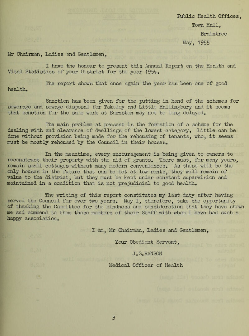 Town Hall, Braintree May, 1955 Mr Chairman, Ladies and Gentlemen, I have the honour to present this Annual Report on the Health and Vital Statistics of your District for the year 1954. The report shows that once again the year has been one of good health. Sanction has been given for the putting in hand of the schemes for sewerage and sewage disposal for Takeley and Little Hallingbury and it seems that sanction for the some work at Bamston may not be long delayed. The main problem at present is the formation of a scheme for the dealing with and clearance of dwellings of the lowest category. Little can be done without provision being made for the rehousing of tenants, who, it seems must be mostly rehoused by the Council in their houses. In the meantime, every encouragement is being given to owners to reconstruct their property with the aid of grants. There must, for many years, remain small cottages without many modem conveniences. As these will be the only houses in the future that can be let at low rents, they will remain of value to the district, but they must be kept under constant supervision and maintained in a condition that is not prejudicial to good health. The writing of this report constitutes my last duty after having served the Council for over two years. May I, therefore, take the opportunity of thanking the Committee for the kindness and consideration that they have shown me and commend to them those members of their Staff with whom I have had such a happy association. I am, Mr Chairman, Ladies and Gentlemen, Your Obedient Servant, J.S.RANSON Medical Officer of Health