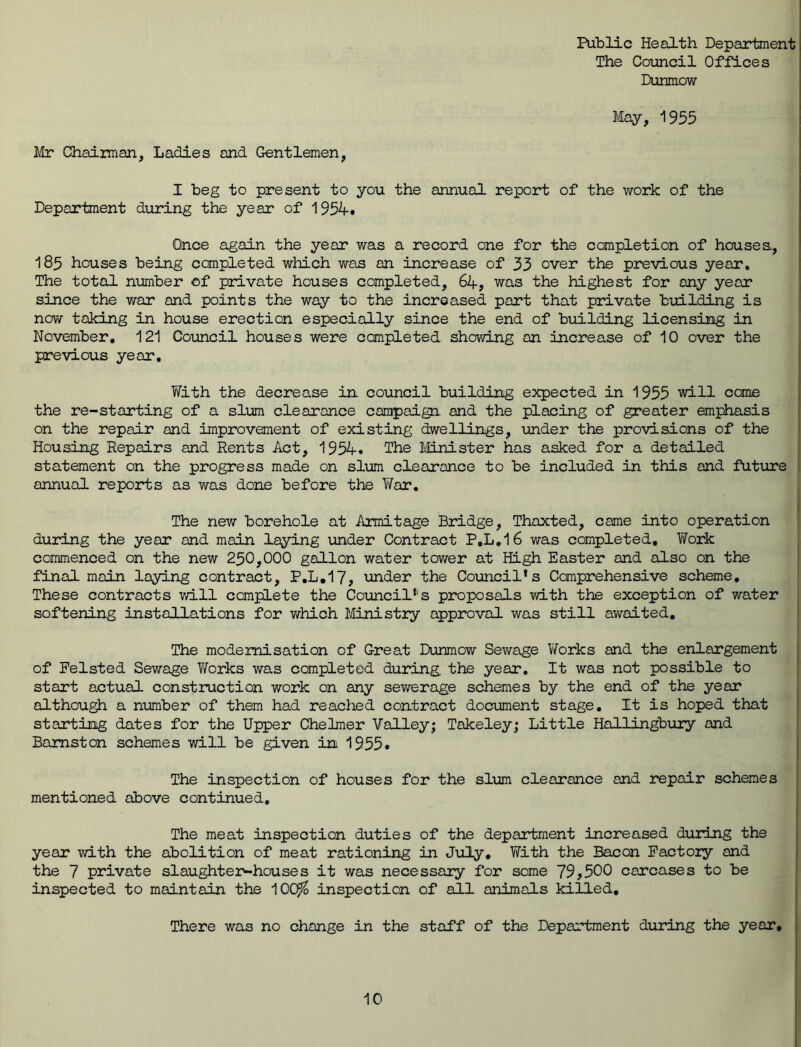 Public Health Department The Council Offices Dunmow May, 1955 Mr Chairman, Ladies and Gentlemen, I beg to present to you the annual report of the work of the Department during the year of 1954. Once again the year was a record one for the completion of houses., 185 houses being completed which was an increase of 33 over the previous year. The total number of private houses completed, 64, was the highest for any year since the war and points the way to the increased part that private building is now taking in house erection especially since the end of building licensing in November. 121 Council houses were completed showing on increase of 10 over the previous year. With the decrease in council building expected in 1955 will come the re-starting of a slum clearance campaign and the placing of greater emphasis on the repair and improvement of existing dwellings, under the provisions of the Housing Repairs and Rents Act, 1954. The Minister has asked for a detailed statement on the progress made on slum clearance to be included In this and future annual reports as was done before the War. The new borehole at Armitage Bridge, Thoxted, came into operation during the year and main laying under Contract P.L.16 was completed. Work commenced on the new 230,000 gallon water tower at High Easter and also on the final main laying contract, F.L.17, under the Council*s Comprehensive scheme. These contracts will complete the Council111 s proposals with the exception of water softening installations for which Ministry approval was still awaited. The modernisation of Great Dunmow Sewage Works and the enlargement of Pelsted Sewage Yforks was completed during the year. It was not possible to start actual construction work on any sewerage schemes by the end of the year although a number of them had reached contract document stage. It is hoped that starting dates for the Upper Chelmer Valley; Takeley; Little Hallingbury and Bamston schemes will be given in 1955. The inspection of houses for the slum clearance and repair schemes mentioned above continued. The meat inspection duties of the department increased during the year with the abolition of meat rationing in July. With the Bacon Factory and the 7 private slaughter-houses it was necessary for some 75,500 carcases to be inspected to maintain the 10C$ inspection of all animals killed. There was no change in the staff of the Department during the year.