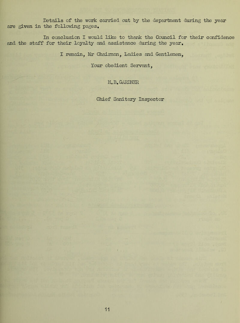 Details of the work carried out by the department during the year are given in the following pages. In conclusion I would like to thank the Council for their confidence and the staff for their loyalty and assistance during the year, I remain, Mr Chairman, Ladies and Gentlemen, Your obedient Servant, H. B. GARDNER Chief Sanitary Inspector