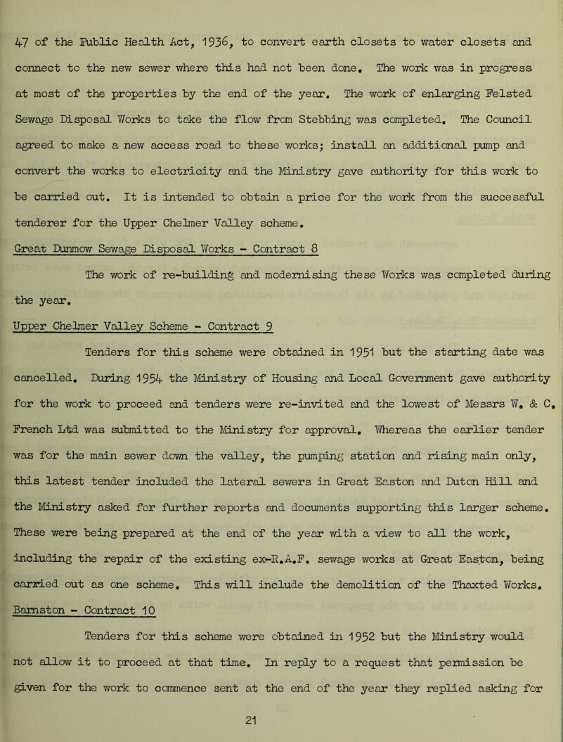 47 of the Public Health Act, 1936, to convert earth closets to water closets and connect to the new sewer where this had not been done. The work was in progress, at most of the properties by the end of the year. The work of enlarging Felsted Sewage Disposal Works to take the flow from Stebbing was completed. The Council agreed to make a new access road to these works; install an additional pump and convert the works to electricity and the Ministry gave authority for this work to be carried out. It is intended to obtain a price for the work from the successful tenderer for the Upper Chelmer Valley scheme. Great Dunmow Sewage Disposal Works - Contract 8 The work of re-building and modernising these Works was completed during the year. Upper Chelmer Valley Scheme - Contract 9 Tenders for this scheme were obtained in 1951 hut the starting date was cancelled. During 1954 the Ministry of Housing and Local Government gave authority for the work to proceed and tenders were re-invited and the lowest of Messrs W, & C, French Ltd was submitted to the Ministry for approval. Whereas the earlier tender was for the main sewer down the valley, the pumping station and rising main only, this latest tender included the lateral sewers in Great Ee.ston and Duton Hill and the Ministry asked for further reports and documents supporting this larger scheme. These were being prepared at the end of the year with a view to all the work, including the repair of the existing ex-R,A.F. sewage works at Great Easton, being carried out as one scheme. This will include the demolition of the Thaxted Works. Bamston - Contract 10 Tenders for this scheme were obtained in 1952 but the Ministry would not allow it to proceed at that time. In reply to a request that permission be given for the work to commence sent at the end of the year they replied asking for