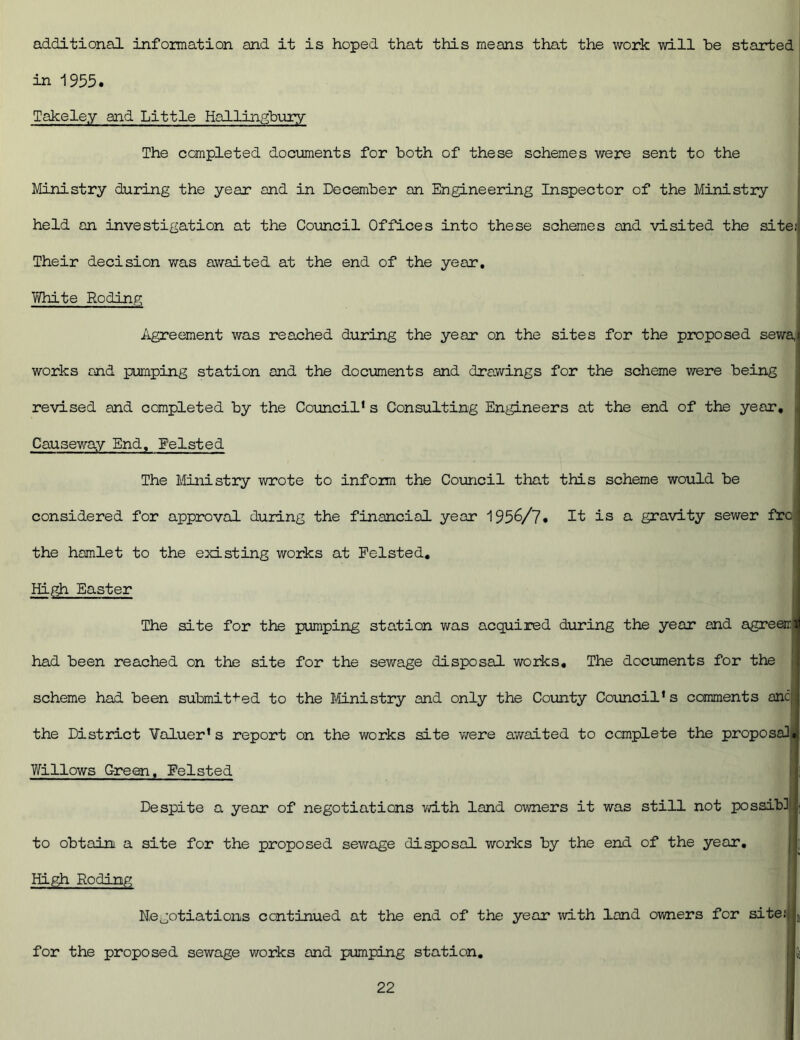 additional information and it is hoped that this means that the work will be started in 1955. Takeley and Little Hallingbury The completed documents for both of these schemes were sent to the Ministry during the year and in December an Engineering Inspector of the Ministry held an investigation at the Council Offices into these schemes and visited the site,'! Their decision was awaited at the end of the year. White Roding Agreement was reached during the year on the sites for the proposed sewa,( works ond pumping station and the documents and drawings for the scheme were being revised and completed by the Council1s Consulting Engineers at the end of the year. Causeway End. Felsted The Ministry wrote to infozm the Council that this scheme would be considered for approval during the financial year 1956/7. It is a gravity sewer frc j the hamlet to the existing works at Felsted. High Easter The site for the pumping station was acquired during the year and agreeirii had been reached on the site for the sewage disposal works. The documents for the scheme had been submitted to the Ministry and only the County Council’s comments anc, j the District Valuer1 s report on the works site were awaited to complete the proposal*, Willows Green, Felsted Despite a year of negotiations with land owners it was still not possibl • to obtain a site for the proposed sewage disposal works by the end of the year. High Roding Negotiations continued at the end of the year with land owners for site;* t, for the proposed sewage works and pumping station, 15]