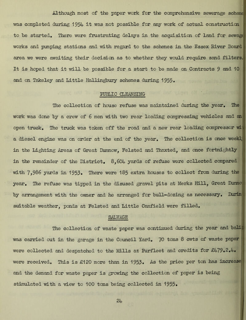 Although most of the paper work for tiie comprehensive sewerage scheme was completed during 1954 it was net possible for any work of actual construction to be started. There were frustrating delays in the acquisition of land for sewage; works and pumping stations and with regard to the schemes in the Essex River Board | area we were awaiting their decision as to whether they would require sand filters, It is hoped that it will be possible for a start to be made on Contracts 9 and 10 and on Takeley and Little Hallingbury schemes during 1955. PUBLIC CLEANSING- Tiie collection of house refuse was maintained during the year. The work was done by a crew of 6 men with two rear loading compressing vehicles and an open truck. The truck was taken off the road and a new rear loading compressor wij a diesel engine was on order at the end of the year. The collection is once week! in the Lighting Areas of Great Dunmow, Pelsted and Thaxted, and once fortnightly in the remainder of the District. 8,604 yards of refuse were collected compared with 7;986 yards in 1953. There were 185 extra houses to collect from during the year. The refuse was tipped in the disused gravel pits at Merks Hill, Great Dunmc by arrangement with the owner and he arranged for bull-dozing as necessary. Durin suitable weather, ponds at Pelsted and Little Canfield were filled, SALVAGE The collection of waste paper was continued during the year and bali; was carried out in the garage in the Council lard, 70 tons 8 cwts of waste paper were collected and despatched to the Mils at Purfleet and credits for £479.2,4. were received. This is £120 more than in 1953. As the price per ton has increase and the demand for waste paper is growing the collection of paper is being stimulated with a view to 100 tons being collected in 1955.