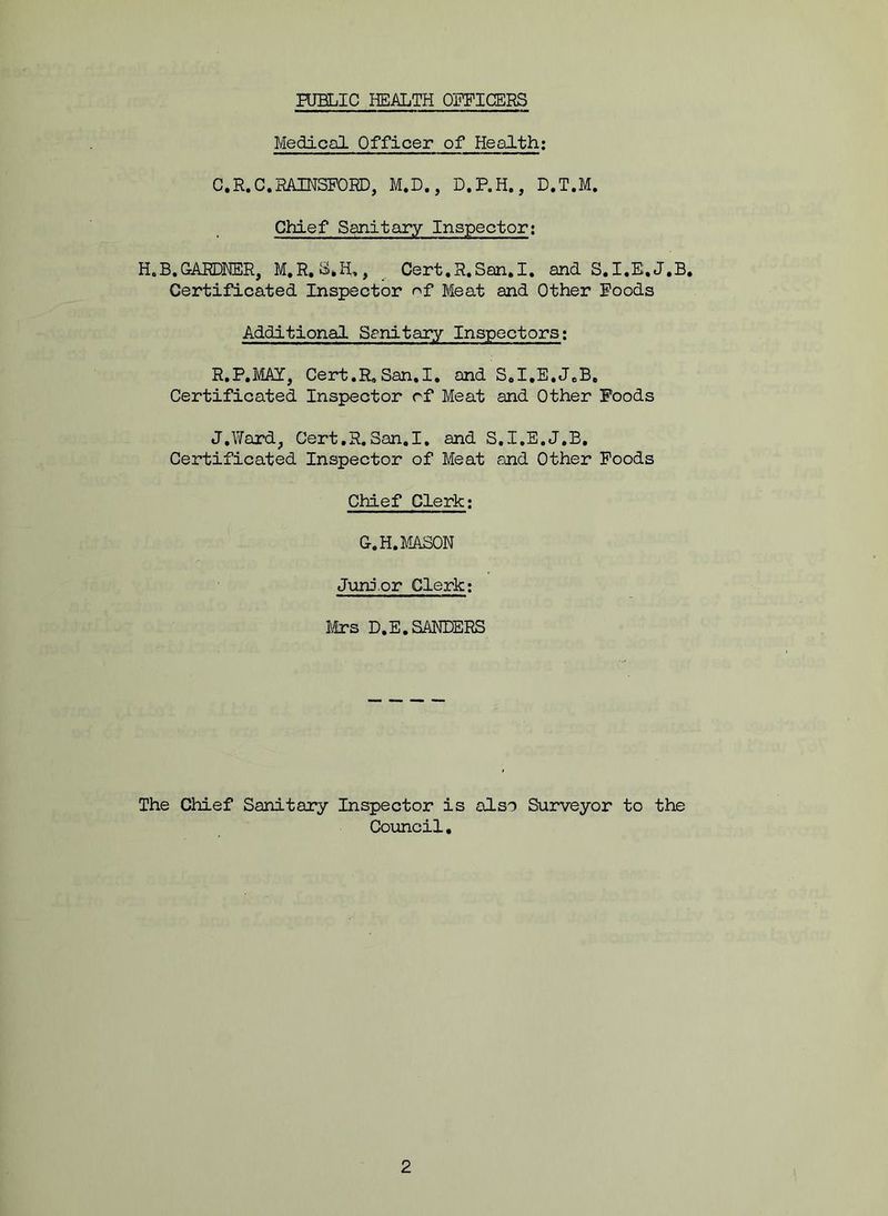 Medical Officer of Health: C.R. C.RAINSFORD, M.D., D.P.H., D.T.M. Chief Sanitary Inspector: H„B.GARDNER, M.R.SJI., Cert.R.San.I. and S.I.E.J.B. Certificated Inspector of Meat and Other Foods Additional Sanitary Inspectors: R.P.MAY, Cert.R. San.I. and S.I.E.J.B, Certificated Inspector rf Meat and Other Poods J.Ward, Cert.R.San.I. and S.I.E.J.B. Certificated Inspector of Meat and Other Foods Chief Clerk; G.H. MASON Junior Clerk; Mrs D.E. SANDERS The Chief Sanitary Inspector is also Surveyor to the Council,