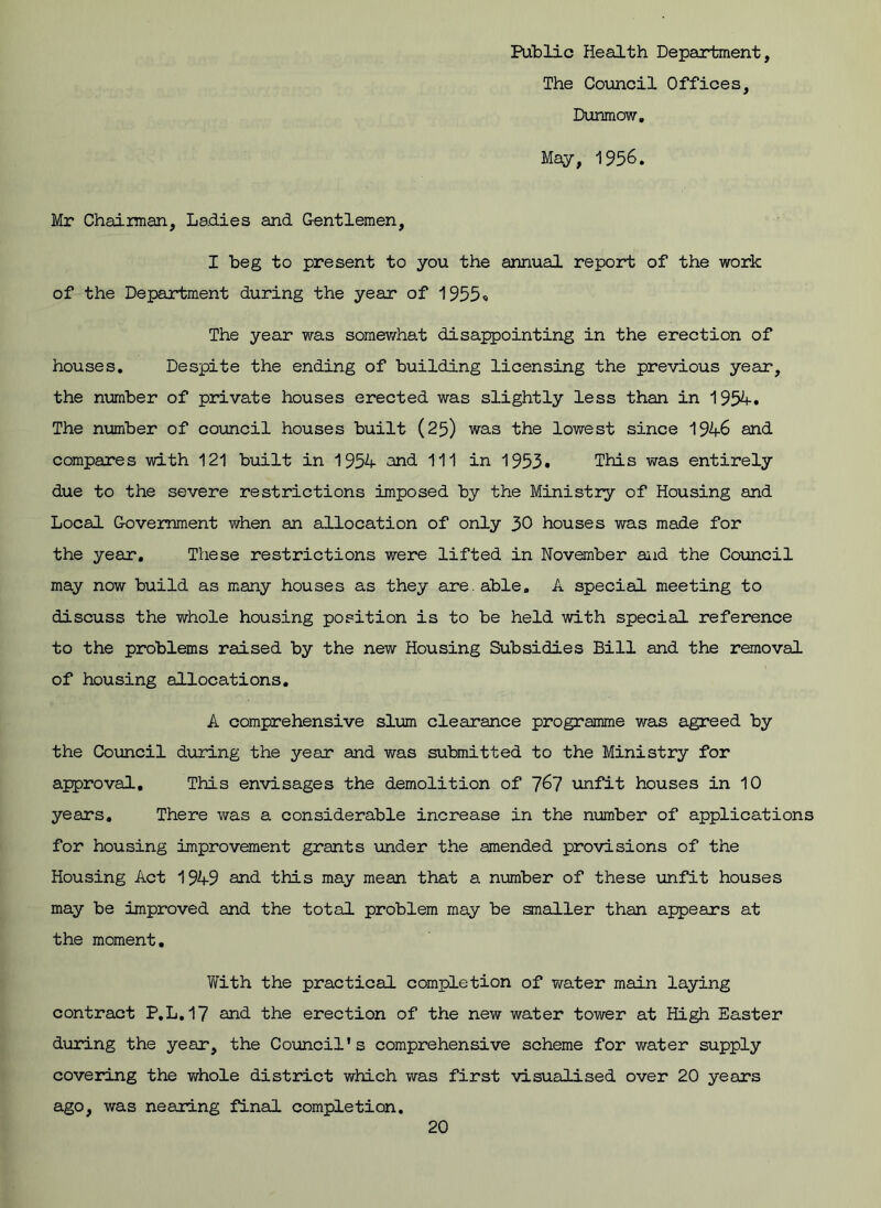 Public Health Department, The Council Offices, Dunmow. May, 1956. Mr Chairman, Ladies and Gentlemen, I beg to present to you the annual report of the work of the Department during the year of 1955« The year was somewhat disappointing in the erection of houses. Despite the ending of building licensing the previous year, the number of private houses erected was slightly less than in 1954# The number of council houses built (25) was the lowest since 194-6 and compares with 121 built in 1954 and 111 in 1953. This was entirely due to the severe restrictions imposed by the Ministry of Housing and Local Government when an allocation of only 30 houses was made for the year. These restrictions were lifted in November and the Council may now build as many houses as they are. able. A special meeting to discuss the whole housing position is to be held with special reference to the problems raised by the new Housing Subsidies Bill and the removal of housing allocations. A comprehensive slum clearance programme was agreed by the Council during the year and was submitted to the Ministry for approval. This envisages the demolition of 767 unfit houses in 10 years. There was a considerable increase in the number of applications for housing improvement grants under the amended provisions of the Housing Act 1949 and this may mean that a number of these unfit houses may be improved and the total problem may be smaller than appears at the moment. With the practical completion of water main laying contract P.L. 17 and the erection of the new water tower at High Easter during the year, the Council's comprehensive scheme for water supply covering the whole district which was first visualised over 20 years ago, was nearing final completion.