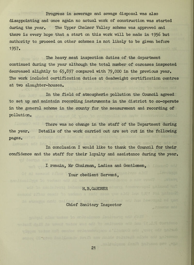 Progress in sewerage and sewage disposal was also disappointing and once again no actual work of construction was started during the year. The Upper Chelmer Valley scheme was approved and there is every hope that a start on this work will be made in 1956 but authority to proceed on other schemes is not likely to be given before 1957. The heavy meat inspection duties of the department continued during the year although the total number of carcases inspected decreased slightly to 65,897 compared with 79,000 in the previous year. The work included certification duties at deadweight certification centres at two slaughter-houses. In the field of atmospheric pollution the Council agreed to set up and maintain recording instruments in the district to co-operate in the general scheme in the county for the measurement and recording of pollution. There was no change in the staff of the Department during the year. Details of the work carried out are set cut in the following pages. In conclusion I would like to thank the Council for their confidence and the staff for their loyalty and assistance during the year, I remain, Mr Chairman, Ladies and Gentlemen, Your obedient Servant, H.B. GARDNER Chief Sanitary Inspector