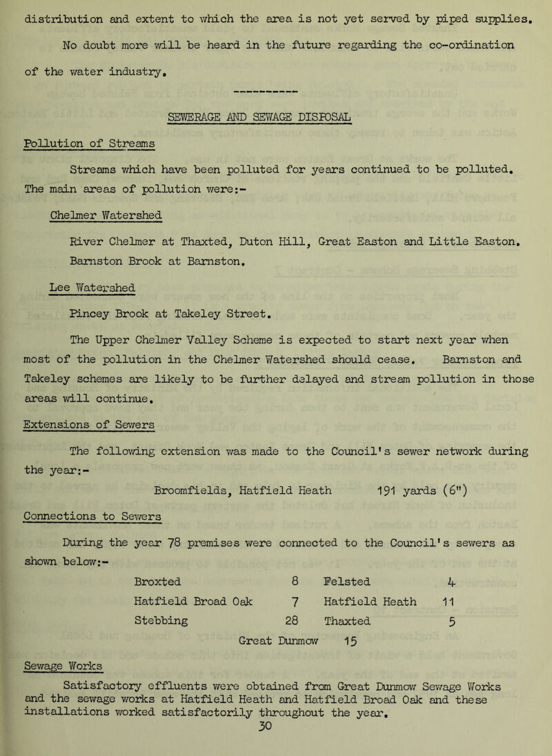 distribution and extent to which the area is not yet served by piped supplies. No doubt more will be heard in the future regarding the co-ordination of the water industry. SEWERAGE AND SEWAGE DISPOSAL Pollution of Streams Streams which have been polluted for years continued to be polluted. The main areas of pollution were:- Chelmer Watershed River Chelmer at Thaxted, Duton Hill, Great Easton and Little Easton. Bamston Brook at Bamston. Lee Watershed Pincey Brook at Takeley Street. The Upper Chelmer Valley Scheme is expected to start next year when most of the pollution in the Chelmer Watershed should cease, Bamston and Takeley schemes are likely to be further delayed and stream pollution in those areas will continue. Extensions of Sewers The following extension was made to the Council's sewer network during the year:- Broomfields, Hatfield Heath 191 yards (6”) Connections to Sewers During the year 78 premises were connected to the Council's sewers as shown below Broxted 8 Felsted 4 Hatfield Broad Oak 7 Hatfield Heath 11 Stebbing 28 Thaxted 5 Great Dunmow 15 Sewage V/orks Satisfactory effluents were obtained from Great Dunmow Sewage Works and the sewage works at Hatfield Heath and Hatfield Broad Oak and these installations worked satisfactorily throughout the year.